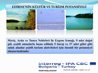 EDİRNE’NİN KÜLTÜR VE TURİZM POTANSİYELİ
Meriç, Arda ve Tunca Nehirleri ile Ergene Irmağı, 9 adet doğal
göl, çeşitli amaçlarla inşaa edilmiş 5 baraj ve 37 adet gölet gibi
sulak alanlar çeşitli turizm aktiviteleri için önemli bir potansiyel
oluşturmaktadır.
 