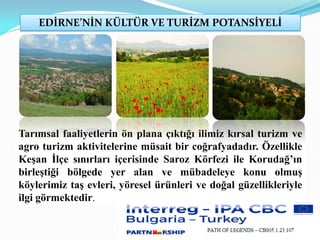 EDİRNE’NİN KÜLTÜR VE TURİZM POTANSİYELİ
Tarımsal faaliyetlerin ön plana çıktığı ilimiz kırsal turizm ve
agro turizm aktivitelerine müsait bir coğrafyadadır. Özellikle
Keşan İlçe sınırları içerisinde Saroz Körfezi ile Korudağ’ın
birleştiği bölgede yer alan ve mübadeleye konu olmuş
köylerimiz taş evleri, yöresel ürünleri ve doğal güzellikleriyle
ilgi görmektedir.
 
