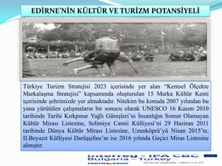 EDİRNE’NİN KÜLTÜR VE TURİZM POTANSİYELİ
Türkiye Turizm Stratejisi 2023 içerisinde yer alan “Kentsel Ölçekte
Markalaşma Stratejisi” kapsamında oluşturulan 15 Marka Kültür Kenti
içerisinde şehrimizde yer almaktadır. Nitekim bu konuda 2007 yılından bu
yana yürütülen çalışmaların bir sonucu olarak UNESCO 16 Kasım 2010
tarihinde Tarihi Kırkpınar Yağlı Güreşleri’ni İnsanlığın Somut Olamayan
Kültür Mirası Listesine, Selimiye Camii Külliyesi’ni 29 Haziran 2011
tarihinde Dünya Kültür Mirası Listesine, Uzunköprü’yü Nisan 2015’te,
II.Beyazıt Külliyesi Darüşşifası’nı ise 2016 yılında Geçici Miras Listesine
almıştır.
 