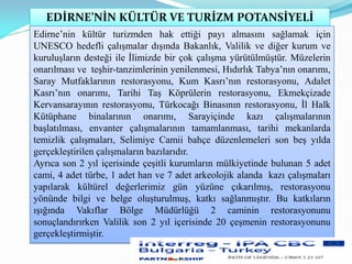 EDİRNE’NİN KÜLTÜR VE TURİZM POTANSİYELİ
Edirne’nin kültür turizmden hak ettiği payı almasını sağlamak için
UNESCO hedefli çalışmalar dışında Bakanlık, Valilik ve diğer kurum ve
kuruluşların desteği ile İlimizde bir çok çalışma yürütülmüştür. Müzelerin
onarılması ve teşhir-tanzimlerinin yenilenmesi, Hıdırlık Tabya’nın onarımı,
Saray Mutfaklarının restorasyonu, Kum Kasrı’nın restorasyonu, Adalet
Kasrı’nın onarımı, Tarihi Taş Köprülerin restorasyonu, Ekmekçizade
Kervansarayının restorasyonu, Türkocağı Binasının restorasyonu, İl Halk
Kütüphane binalarının onarımı, Sarayiçinde kazı çalışmalarının
başlatılması, envanter çalışmalarının tamamlanması, tarihi mekanlarda
temizlik çalışmaları, Selimiye Camii bahçe düzenlemeleri son beş yılda
gerçekleştirilen çalışmaların bazılarıdır.
Ayrıca son 2 yıl içerisinde çeşitli kurumların mülkiyetinde bulunan 5 adet
cami, 4 adet türbe, 1 adet han ve 7 adet arkeolojik alanda kazı çalışmaları
yapılarak kültürel değerlerimiz gün yüzüne çıkarılmış, restorasyonu
yönünde bilgi ve belge oluşturulmuş, katkı sağlanmıştır. Bu katkıların
ışığında Vakıflar Bölge Müdürlüğü 2 caminin restorasyonunu
sonuçlandırırken Valilik son 2 yıl içerisinde 20 çeşmenin restorasyonunu
gerçekleştirmiştir.
 