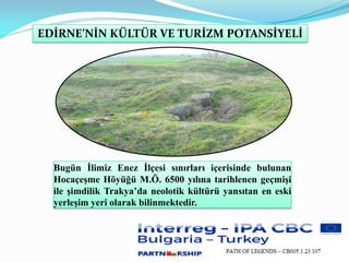 Bugün İlimiz Enez İlçesi sınırları içerisinde bulunan
Hocaçeşme Höyüğü M.Ö. 6500 yılına tarihlenen geçmişi
ile şimdilik Trakya’da neolotik kültürü yansıtan en eski
yerleşim yeri olarak bilinmektedir.
EDİRNE’NİN KÜLTÜR VE TURİZM POTANSİYELİ
 