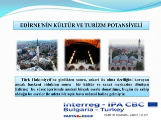 Türk Hakimiyeti’ne girdikten sonra, askeri üs olma özelliğini koruyan
ancak başkent olduktan sonra bir kültür ve sanat merkezine dönüşen
Edirne; bu süreç içerisinde anıtsal birçok eserle donatılmış, bugün de sahip
olduğu bu eserler ile adeta bir açık hava müzesi haline gelmiştir.
EDİRNE’NİN KÜLTÜR VE TURİZM POTANSİYELİ
 