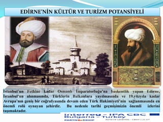 İstanbul’un Fethine kadar Osmanlı İmparatorluğu’na başkentlik yapan Edirne,
İstanbul’un alınmasında, Türklerin Balkanlara yayılmasında ve 19.yüzyıla kadar
Avrupa’nın geniş bir coğrafyasında devam eden Türk Hakimiyeti’nin sağlanmasında en
önemli rolü oynayan şehirdir. Bu nedenle tarihi geçmişimizin önemli izlerini
taşımaktadır.
EDİRNE’NİN KÜLTÜR VE TURİZM POTANSİYELİ
 