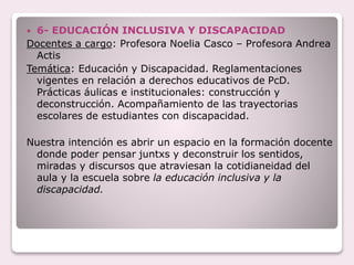  6- EDUCACIÓN INCLUSIVA Y DISCAPACIDAD
Docentes a cargo: Profesora Noelia Casco – Profesora Andrea
Actis
Temática: Educación y Discapacidad. Reglamentaciones
vigentes en relación a derechos educativos de PcD.
Prácticas áulicas e institucionales: construcción y
deconstrucción. Acompañamiento de las trayectorias
escolares de estudiantes con discapacidad.
Nuestra intención es abrir un espacio en la formación docente
donde poder pensar juntxs y deconstruir los sentidos,
miradas y discursos que atraviesan la cotidianeidad del
aula y la escuela sobre la educación inclusiva y la
discapacidad.
 