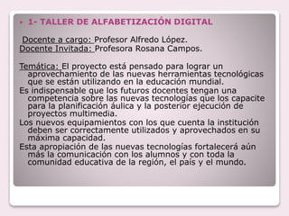  1- TALLER DE ALFABETIZACIÓN DIGITAL
Docente a cargo: Profesor Alfredo López.
Docente Invitada: Profesora Rosana Campos.
Temática: El proyecto está pensado para lograr un
aprovechamiento de las nuevas herramientas tecnológicas
que se están utilizando en la educación mundial.
Es indispensable que los futuros docentes tengan una
competencia sobre las nuevas tecnologías que los capacite
para la planificación áulica y la posterior ejecución de
proyectos multimedia.
Los nuevos equipamientos con los que cuenta la institución
deben ser correctamente utilizados y aprovechados en su
máxima capacidad.
Esta apropiación de las nuevas tecnologías fortalecerá aún
más la comunicación con los alumnos y con toda la
comunidad educativa de la región, el país y el mundo.
 