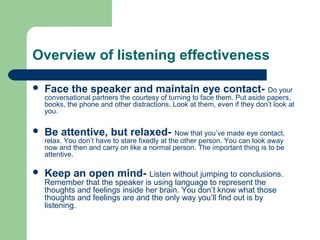 Overview of listening effectiveness
 Face the speaker and maintain eye contact- Do your
conversational partners the courtesy of turning to face them. Put aside papers,
books, the phone and other distractions. Look at them, even if they don’t look at
you.
 Be attentive, but relaxed- Now that you’ve made eye contact,
relax. You don’t have to stare fixedly at the other person. You can look away
now and then and carry on like a normal person. The important thing is to be
attentive.
 Keep an open mind- Listen without jumping to conclusions.
Remember that the speaker is using language to represent the
thoughts and feelings inside her brain. You don’t know what those
thoughts and feelings are and the only way you’ll find out is by
listening.
 