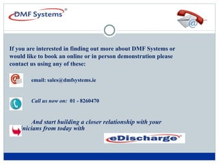 Contact  Us   If you are interested in finding out more about DMF Systems or would like to book an online or in person demonstration please  contact us using any of these:    email: sales@dmfsystems.ie   Call us now on:   01 - 8260470 And start building a closer relationship with your   clinicians from today with  