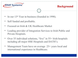 Background In our 13 th  Year in business (founded in 1998).  Self funded and profitable.  Focused on Irish & UK Healthcare Market Leading provider of Integration Services to Irish Public and Private Hospitals. Over 35 individual solutions, “live” in 55+ Irish hospitals including all major HSE Hospitals and DATH’s.  Management Team have on average  25+ years local and international experience in Healthcare. 