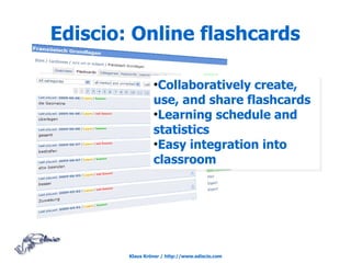 Ediscio: Online flashcards

                 ●
                  Collaboratively create,
                 use, and share flashcards
                 ●
                  Learning schedule and
                 statistics
                 ●
                  Easy integration into
                 classroom




        Klaus Kröner / http://www.ediscio.com
 