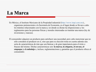 La Marca En México, el Instituto Mexicano de la Propiedad industrial ( http :// www.impi.com.mx ) , organismo perteneciente a la Secretaría de Economía, es el lugar donde se llevan a cabo los trámites relacionados con la marca y en donde se dictan las disposiciones y los reglamentos para las personas físicas y morales interesadas en tramitar una marca (ley de inversiones y marcas). El consumidor adquiere un producto para satisfacer una necesidad, pero cabe mencionar que no sólo considera al producto en sí, sino que para su elección toma en cuenta además una seria de características de éste que son básicas y de gran importancia para el éxito o fracaso del mismo. Dichas características son:  la marca, la etiqueta, el envase, el empaque y el embalaje  e, incluso, reglamentaciones y garantías que el producto ofrece al consumidor. 