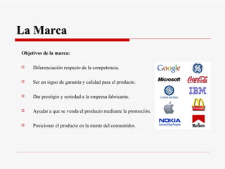 La Marca Objetivos de la marca: Diferenciación respecto de la competencia. Ser un signo de garantía y calidad para el producto. Dar prestigio y seriedad a la empresa fabricante. Ayudar a que se venda el producto mediante la promoción. Posicionar el producto en la mente del consumidor. 