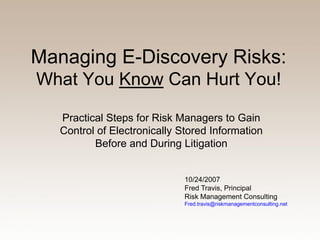 Managing E-Discovery Risks:
What You Know Can Hurt You!

   Practical Steps for Risk Managers to Gain
   Control of Electronically Stored Information
          Before and During Litigation


                              10/24/2007
                              Fred Travis, Principal
                              Risk Management Consulting
                              Fred.travis@riskmanagementconsulting.net
 
