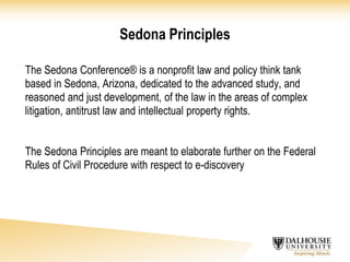 Sedona Principles
The Sedona Conference® is a nonprofit law and policy think tank
based in Sedona, Arizona, dedicated to the advanced study, and
reasoned and just development, of the law in the areas of complex
litigation, antitrust law and intellectual property rights.
The Sedona Principles are meant to elaborate further on the Federal
Rules of Civil Procedure with respect to e-discovery
 