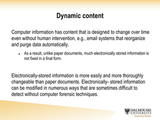 Dynamic content
Computer information has content that is designed to change over time
even without human intervention, e.g., email systems that reorganize
and purge data automatically.
 As a result, unlike paper documents, much electronically stored information is
not fixed in a final form.
Electronically-stored information is more easily and more thoroughly
changeable than paper documents. Electronically- stored information
can be modified in numerous ways that are sometimes difficult to
detect without computer forensic techniques.
 