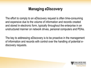Managing eDiscovery
The effort to comply to an eDiscovery request is often time-consuming
and expensive due to the volume of information and records created
and stored in electronic form, typically throughout the enterprise in an
unstructured manner on network drives, personal computers and PDAs.
The key to addressing eDiscovery is to be proactive in the management
of information and records with control over the handling of potential e-
discovery requests.
 