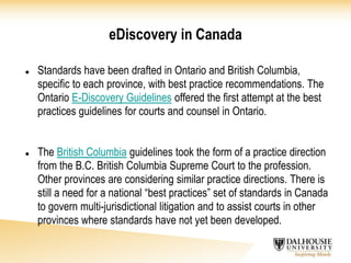 eDiscovery in Canada
 Standards have been drafted in Ontario and British Columbia,
specific to each province, with best practice recommendations. The
Ontario E-Discovery Guidelines offered the first attempt at the best
practices guidelines for courts and counsel in Ontario.
 The British Columbia guidelines took the form of a practice direction
from the B.C. British Columbia Supreme Court to the profession.
Other provinces are considering similar practice directions. There is
still a need for a national “best practices” set of standards in Canada
to govern multi-jurisdictional litigation and to assist courts in other
provinces where standards have not yet been developed.
 