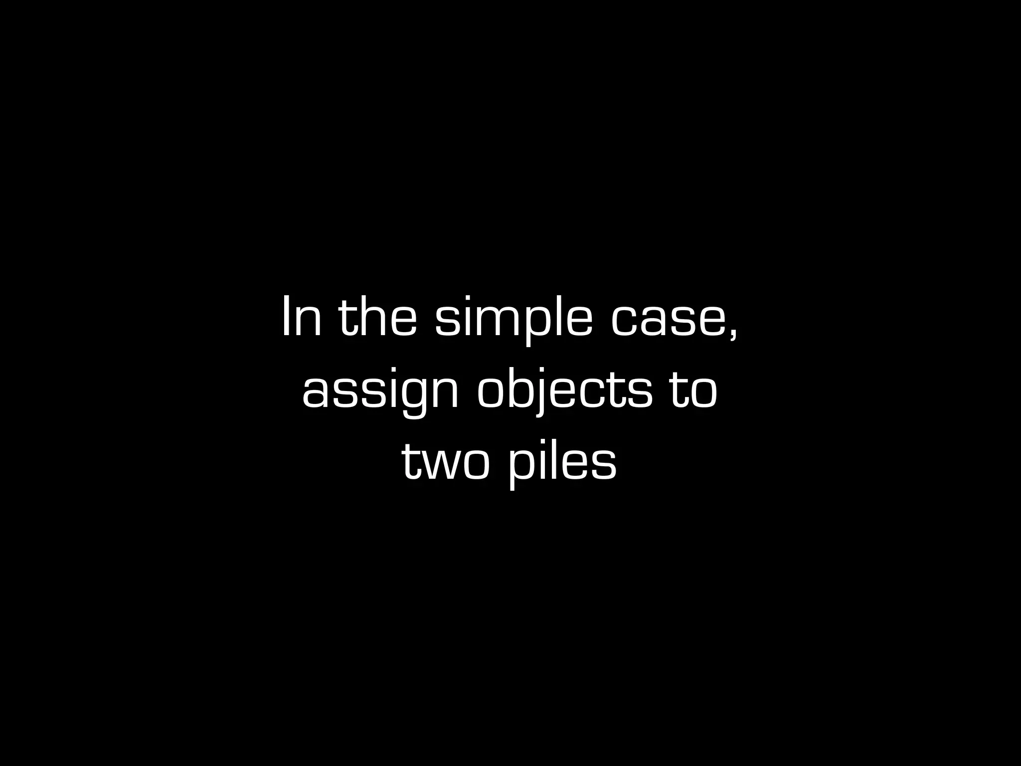 In the simple case,
assign objects to
two piles
 