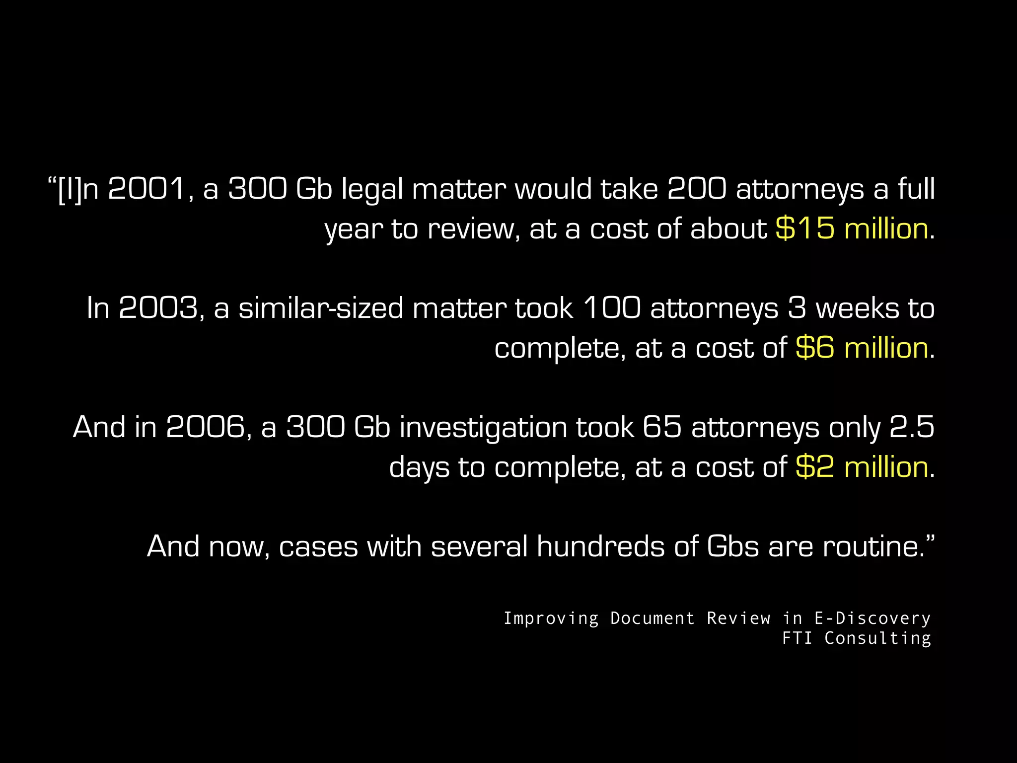 “[I]n 2001, a 300 Gb legal matter would take 200 attorneys a full
year to review, at a cost of about $15 million.
In 2003, a similar-sized matter took 100 attorneys 3 weeks to
complete, at a cost of $6 million.
And in 2006, a 300 Gb investigation took 65 attorneys only 2.5
days to complete, at a cost of $2 million.
And now, cases with several hundreds of Gbs are routine.”
Improving Document Review in E-Discovery
FTI Consulting
 