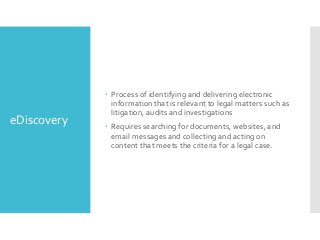 eDiscovery

 Process of identifying and delivering electronic
information that is relevant to legal matters such as
litigation, audits and investigations
 Requires searching for documents, websites, and
email messages and collecting and acting on
content that meets the criteria for a legal case.

 
