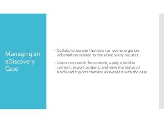 Managing an
eDiscovery
Case

 Collaboration site that you can use to organize
information related to the eDiscovery request
 Users can search for content, apply a hold to
content, export content, and view the status of
holds and exports that are associated with the case

 