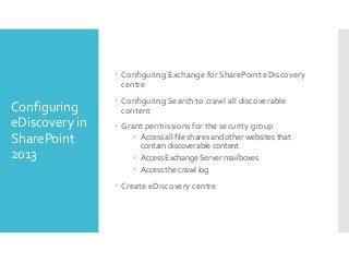  Configuring Exchange for SharePoint eDiscovery
centre

Configuring
eDiscovery in
SharePoint
2013

 Configuring Search to crawl all discoverable
content
 Grant permissions for the security group
 Access all file shares and other websites that
contain discoverable content
 Access Exchange Server mailboxes
 Access the crawl log

 Create eDiscovery centre

 