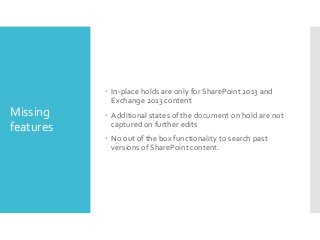  In-place holds are only for SharePoint 2013 and
Exchange 2013 content

Missing
features

 Additional states of the document on hold are not
captured on further edits

 No out of the box functionality to search past
versions of SharePoint content.

 