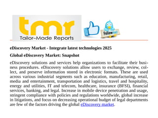 eDiscovery Market - Integrate latest technologies 2025
Global eDiscovery Market: Snapshot
eDiscovery solutions and services help organizations to facilitate their busi-
ness procedures. eDiscovery solutions allow users to exchange, review, col-
lect, and preserve information stored in electronic formats. These are used
across various industrial segments such as education, manufacturing, retail,
media and entertainment, transportation and logistics, travel and hospitality,
energy and utilities, IT and telecom, healthcare, insurance (BFSI), financial
services, banking, and legal. Increase in mobile device penetration and usage,
stringent compliance with policies and regulations worldwide, global increase
in litigations, and focus on decreasing operational budget of legal departments
are few of the factors driving the global eDiscovery market.
 