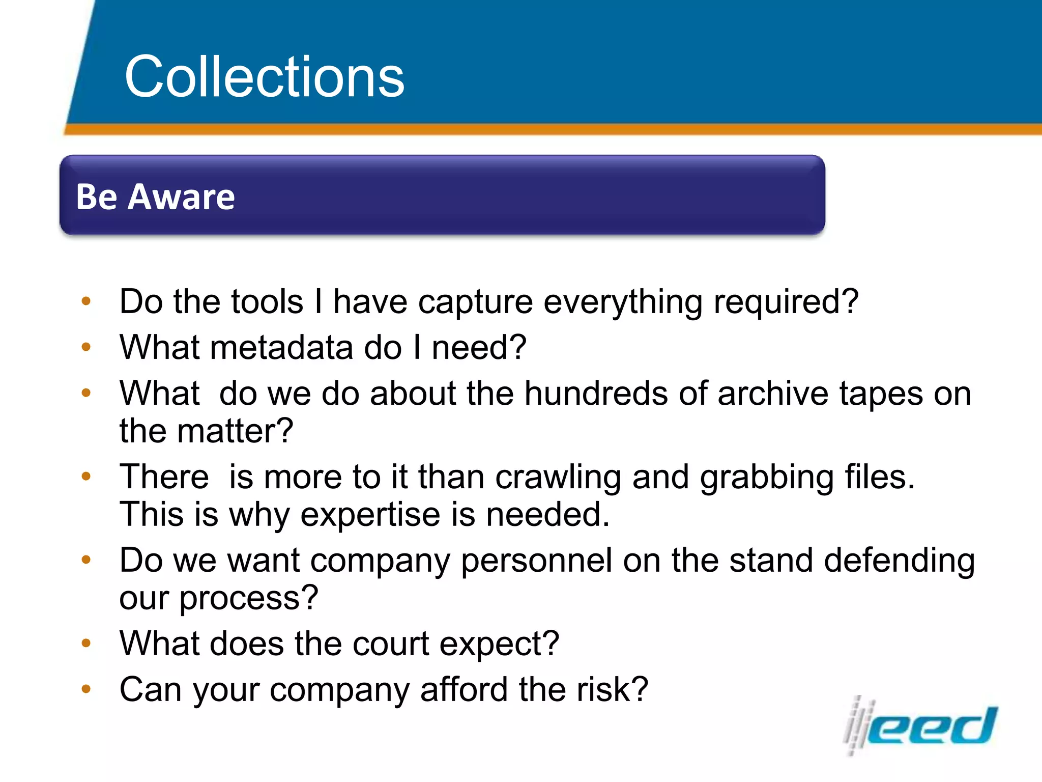 Do the tools I have capture everything required?What metadata do I need?What  do we do about the hundreds of archive tapes on the matter?There  is more to it than crawling and grabbing files.  This is why expertise is needed.Do we want company personnel on the stand defending our process?What does the court expect?Can your company afford the risk?CollectionsBe Aware