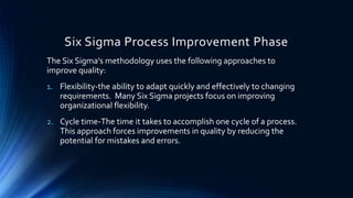 Six Sigma Process Improvement Phase
The Six Sigma’s methodology uses the following approaches to
improve quality:
1. Flexibility-the ability to adapt quickly and effectively to changing
requirements. Many Six Sigma projects focus on improving
organizational flexibility.
2. Cycle time-The time it takes to accomplish one cycle of a process.
This approach forces improvements in quality by reducing the
potential for mistakes and errors.
 