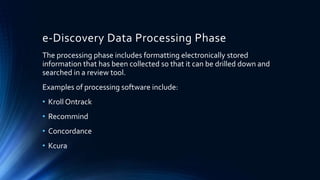 e-Discovery Data Processing Phase
The processing phase includes formatting electronically stored
information that has been collected so that it can be drilled down and
searched in a review tool.
Examples of processing software include:
• Kroll Ontrack
• Recommind
• Concordance
• Kcura
 