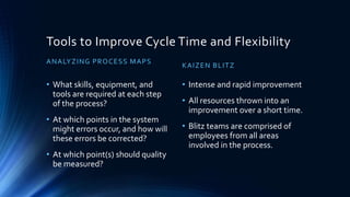 Tools to Improve Cycle Time and Flexibility
ANALYZING PROCESS MAPS
• What skills, equipment, and
tools are required at each step
of the process?
• At which points in the system
might errors occur, and how will
these errors be corrected?
• At which point(s) should quality
be measured?
KAIZEN BLITZ
• Intense and rapid improvement
• All resources thrown into an
improvement over a short time.
• Blitz teams are comprised of
employees from all areas
involved in the process.
 
