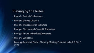 Playing by the Rules
• Rule 16: Pretrial Conferences
• Rule 26: Duty to Disclose
• Rule 33: Interrogatories to Parties
• Rule 34: Electronically Stored Information
• Rule 37: Failure to Disclose/Cooperate
• Rule 45: Subpoena
• Form 35: Report of Parties Planning Meeting Pursuant to Fed. R Civ. P
26(f)
 