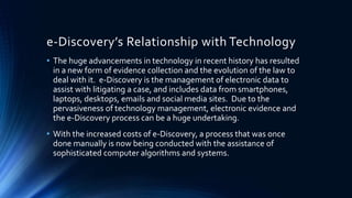 e-Discovery’s Relationship with Technology
• The huge advancements in technology in recent history has resulted
in a new form of evidence collection and the evolution of the law to
deal with it. e-Discovery is the management of electronic data to
assist with litigating a case, and includes data from smartphones,
laptops, desktops, emails and social media sites. Due to the
pervasiveness of technology management, electronic evidence and
the e-Discovery process can be a huge undertaking.
• With the increased costs of e-Discovery, a process that was once
done manually is now being conducted with the assistance of
sophisticated computer algorithms and systems.
 