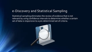 e-Discovery and Statistical Sampling
Statistical sampling eliminates the review of evidence that is not
relevant by using confidence intervals to determine whether a certain
set of data is responsive to a pre-determined set of criteria.
 