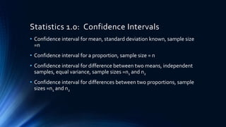 Statistics 1.0: Confidence Intervals
• Confidence interval for mean, standard deviation known, sample size
=n
• Confidence interval for a proportion, sample size = n
• Confidence interval for difference between two means, independent
samples, equal variance, sample sizes =n1 and n2
• Confidence interval for differences between two proportions, sample
sizes =n1 and n2
 