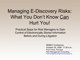Managing E-Discovery Risks: What You Don’t Know  Can  Hurt You! Practical Steps for Risk Managers to Gain Control of Electronically Stored Information Before and During Litigation REBEX Conference October 24, 2008  11:30 a.m. Fred Travis, Principal Risk Management Consulting [email_address] 