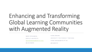 Enhancing and Transforming
Global Learning Communities
with Augmented Reality
M A R K F R Y D E N B E R G
B E N T L E Y U N I V E R S I T Y
M F R Y D E N B E R G @ B E N T L E Y . E D U
@ C H E C K M A R K
D I A N A A N D O N E
U N I V E R S I T Y “ P O L I T E H N I C A ” T I M I S O A R A
D I A N A . A N D O N E @ C M . U P T . R O
@ D I A N D O 7 0
 