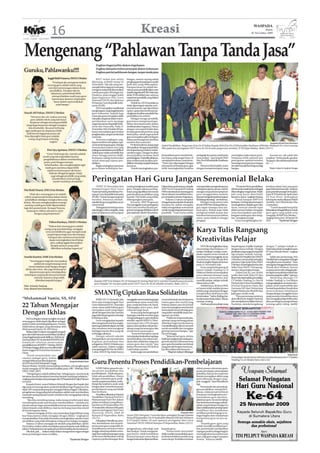 16                                                                                           Kreasi                                                                                                                 WASPADA
                                                                                                                                                                                                                                                        Kamis
                                                                                                                                                                                                                                              26 November 2009




  Mengenang “Pahlawan Tanpa Tanda Jasa”
                                                                          Engkau bagai pelita dalam kegelapan
                                                                          Engkau laksana embun penyejuk dalam kehausan
 Guruku, Pahlawanku!!!!                                                   Engkau patriot pahlawan bangsa, tanpa tanda jasa

                         Inggit Rizki Pratama, SMAN 2 Medan               BAIT indah dan selalu           bangsa, namun sayang sekali
                             “Pendapat aku mengenai makna             dikenang, terlebih setiap 25        penghargaan kepada guru masih
                         seorang guru adalah tokoh yang               November. Tak ada yang me-          jauh dari yang diharapkan.
                          memberi penerangan dalam dunia              nampik bahwa lagu ini memang        Harapan besar itu adalah ber-
                           pendidikan. Harapan aku ke                 mengena setiap kali dinyanyikan     satunyaparapendidikdalamsatu
                            depannya, pemerintah lebih                untuk para guru di bangsa ini.      wadahorganisasiPGRI.Sukaatau
                             memperhatikan nasib para guru            Pasalnya, pada tanggal itulah       tidak, PGRI adalah satu-satunya
                                                                      diperingatinya Hari Guru            organisasi pendidik yang diakui
                             karena jasa-jasanya yang begitu
                                                                      Nasional (HGN) dan lahirnya         pemerintah.
                               besar dalam mencerdaskan               Persatuan Guru Republik Indo-            Terkait itu, HGN hendaknya
                                 anak bangsa.”                        nesia (PGRI).                       tidak diperingati sekedar sere-
                                                                          HGNmerupakanmanifestasi         monial semata, tapi diperlukan
                                                                      penghargaan yang tinggi kepada      upaya-upaya dan terobosan pe-
 Aisyah AR Pohan, SMAN 2 Medan                                        guru Indonesia. Sejarah juga        ningkatan kualitas pendidik dan
       “Menurut aku sih, makna seorang                                mencatat, guru merupakan salah      pendidikan itu sendiri.
       guru adalah tokoh yang tak hanya                               satu pilar yang kuat dalam mem-          Sebagai tenaga pendidik,
       berperan sebagai seorang pendidik                              pertahankan serta menjaga           guru harus mempunyai kapa-
                                                                      negara kesatuan Republik Indo-      bilitas dan kepiawaian dalam
   tetapi juga berperan sebagai orangtua
                                                                      nesia dan Pancasila. Pada 21        melaksanakan tugasnya. Hanya
     kita di sekolah. Aku pun berharap                                November 1945, Presiden RI Soe-     dengan cara seperti itulah akan
  agar nasib guru ke depannya lebih                                   karno menyatakan guru bukan         tercipta generasi penerus yang
    baik karena bagaimana pun tak                                     penghiasalam,tetapimembentuk        berkualitas, sebab tugas pokok
  bisa dipungkiri kalo guru adalah                                    manusia.                            guru merupakan pilar terdepan
     orang yang berjasa terhadap                                          Tentunya ungkapan-ung-          dalam pembangunan kualitas
                          negara.”                                    kapan tersebut merupakan upa-       sumber daya manusia.                                                                                                                                    Waspada/Khairil Umri Batubara
                                                                      ya memotivasi para guru. Ini juga        Profesionalisme dapat juga       Kabid Pendidikan Perguruan Eria Drs H Sabar, Kepala SMA Eria Drs H Khoiruddin Hasibuan MPd dan Wakasek Drs As’ari meniup
                                                                      menyiratkan bahwa inti yang         ditunjukkan dengan kapabilitas        lilin pada kue peringatan HUT Guru ke-64 di aula perguruan tersebut, Jl SM Raja Medan, Rabu (25/11).
                        Dwi Ayu Apriana, SMAN 3 Medan                 paling esensial dalam pendidikan    dan kapasitasnya dalam melak-
                       “Guru? Kalo bagi aku, mereka adalah            adalah guru selaku pendidik dan     sanakan tugas. Dengan itu akan
                                                                      siswa sebagai peserta didik.        menunjukkan kualitas hasil            fesionalisme guru membutuh-         pedagogi dan peran sosial pada      meningkat maka tujuan pem-                Karena itu, tak salah kita
                    sosok yang tak tergantikan karena                                                                                           kan biaya yang sangat besar, di     masyarakat,” ujar Kepala SMA        belajaran lebih optimal dan
                                                                      Keduanya saling berinteraksi        pembelajaran.Padatitikakhirnya,                                                                                                                     ucapkan “Terima kasih, guruku!
                     pengabdiannya dalam membimbing                   untuk mencapai tujuan pen-          akan terlihat pula kualitas pen-      samping kemauan yang keras.         Eria, Drs H Khoiruddin Hasibuan     pencapaian optimal tersebut           Tanpamu,akutakbisasepertisaat
                     putra-putri bangsa menuju                        didikan.                            didikan.Iniyangmenjadiharapan         “Hari Guru diperingati sebagai      MPd.                                berarti generasi penerus bangsa       ini…..”.
                      keberhasilan. Aku mengharapkan agar                 Begitu strategisnya peranan     bersama.                              introspeksi terhadap guru agar          Menurut Khoiruddin, tentu       semakinhandaldanbergunabagi
                       nasib guru nantinya dapat lebih                guru dalam kehidupan ber-                Untuk meningkatkan pro-          lebih meningkatkan kualitas         dengan kompetensi guru yang         bangsa.                                  *Hajrul Azhari & Syahrial Siregar
                        sejahtera karena guru tak hanya
                          bekerja sebagai pengajar, tetapi
                            juga sebagai pendidik yang selalu
                             memberikan motivasi bagi
                              murid-muridnya di sekolah.”             Peringatan Hari Guru Jangan Seremonial Belaka
                                                                           TEPAT 25 November kita         untuk peningkatan kualitas para       Dalamkatasambutannya,Kepala         memperdalam pengetahuannya              “Di usia ke 64 ini, pendidikan    jenuhan sehari-hari, para guru
 Nia Rizki Utami, SMA Eria Medan                                      memperingati Hari Guru              guru. Dengan adanya pening-           SMP Drs H Nampati R Ginting         seiring kemajuan zaman. Hal ini     diIndonesiamasihjauhtertinggal        juga berlomba karaoke. Adapun
                                                                      Nasional seiring berdirinya Per-    katan yang signifikan bermuara        MPd menekankan seorang guru         mengacu kepada kemampuan            dibandingkan negara luar. Masih       juara pria dimenangi Drs Sucipto,
       “Kalo aku, seorang guru itu adalah                             satuan Guru Republik Indonesia      pada kualitas pendidikan yang         harus visioner, inovatif dan mam-   guru menggunakan layanan            ada yang harus diperbaiki             Juara II M Sudirman Spdi, Juara
  tokoh yang banyak berjasa dalam dunia                               (PGRI). Untuk mengenang hari        handal. Hal itulah yang selalu        pu menjadi motivator bagi siswa.    internetsebagaibentukkemajuan       bersama-sama,” ungkap Ginting.        III Yose Rizal. Sedangkan
  pendidikan sekaligus orangtua kita yang                             tersebut, biasanya sekolah-         didengungkan para guru.                   Selama 12 tahun menjabat        di bidang teknologi,” tambahnya.        Untuk harapan SMP Eria            kelompok wanita dijuarai Dedeh
 kedua. Aku pun mengharapkan semoga                                   sekolah kerap mengadakan acara          Kemarin, SMP Perguruan            sebagai kepala sekolah di sekolah        Sebagai orang nomor satu       kedepan, Ginting akan berupaya        Faridah, Susi Afrenid dan Eka
  nantinya nasib guru lebih diperhatikan                              seremonial.                         Eria menggelar acara peringatan       ternama itu, beliau mengaku         di unit SMP Pak Ginting tidak se-
                                                                                                                                                                                                ,                       meningkatkan disiplin guru dan        Gusriadani.
 lagi oleh pemerintah. Kenapa? Karena                                      Peringataninitentunyasama      Hari Guru tersebut di aula per-       selalu mengadakan seremonial        gan-segan menegur atau me-          siswa, mencari metode tepat               “Lomba karaoke kerap kita
    tanpa guru takkan ada putra-putri                                 saja dengan waktu yang lalu, yang   guruan yang juga didirikan tokoh      unutkmengenanghariparainsan         muji guru. Beliau juga tidak        dalam proses belajar mengajar         laksanakansebagaihiburanuntuk
           bangsa yang berprestasi.”                                  pasti di dalamnya ada harapan       pers nasional, (almh) Hj Ani Idrus.   pendidik. “Guru harus selalu        mengenal istilah atasan dan         serta menciptakan rasa keke-          guru-guru yang sudah setia
                                                                                                                                                                                    bawahan karena semua beban          luargaan antara guru dan orang-       mengajar di SMP Eria Medan, “
                                                                                                                                                                                    sama-sama dipikul sebagai           tua,” pungkasnya lagi.                ungkap Ketua Juri, M Yamin SS
                                                                                                                                                                                    pengajar.                               Guna menghilangkan ke-            SPd.          *Syahrial Siregar
                          Fithra Runisya, SMAN 3 Medan
                         “Makna dari seorang guru adalah
                      orang yang membimbing, mengajar
                       serta mendidik kita agar menjadi anak
                        yang berguna bagi nusa dan bangsa.
                                                                                                                                                                                    Karya Tulis Rangsang
                         Harapan aku nantinya pemerintah
                          dapat meningkatkan taraf hidup
                           guru, paling nggak disesuaikan
                                                                                                                                                                                    Kreativitas Pelajar
                            dengan jasanya yang udah                                                                                                                                    UNTUKmeningkatkanminat          berpartisipasi, terpilih 10 pelajar   dengan 71 pelajar terbaik se-
                            diberikan terhadap negara ini.”                                                                                                                         siswa belajar dan berkarya, CV.     dengan karya terbaik. Dengan          Indonesia untuk mengikuti acara
                                                                                                                                                                                    Indako Trading Co selaku main-      penilaian yang sangat kompetitif,     PT Astra Honda Motor,” ungkap
                                                                                                                                                                                    dealer sepeda motor Honda di        tiga pelajar terbaik masing-          Yudi.
 Amelia Kartini, SMK Eria Medan                                                                                                                                                     Sumatera Utara menggelar acara      masing Dwi Maulida Sari (SMAN              Salah satu pemenang, Dwi
                                                                                                                                                                                    Lomba Karya Tulis Honda Best        1 Kisaran) menduduki peringkat        MaulidaSarimengatakanbahagia
      “Seorang guru bagi aku merupakan                                                                                                                                              Student tingkat Regional Sumut      pertama, Fajar Syah Putra (MAN        mengikuti acara tersebut. “Saya
           pahlawan yang berjuang untuk                                                                                                                                             pada 21 November lalu.              2 Medan) di peringkat kedua dan       senangdanbanggabisaikutacara
      mencerdaskan anak bangsa dengan                                                                                                                                                   Acara yang berlangsung di       Atika Chan (MAN 1 Pematang-           Honda Best Student, karena
   ikhlas dan tulus. Aku juga berharap ke                                                                                                                                           kantor Indako Trading Co Jl         siantar) di peringkat ketiga.         acaranyakeren dan sebagai pela-
      depannya para guru mendapatkan                                                                                                                                                Makmur Medan ini merupakan               Dalam hal ini, juri terdiri      jar dapat menyalurkan bakat dan
  kehidupan yang layak dari pemerintah                                                                                                                                              acara tahunan keenam yang           terdiri dari Yudi AYani ST dan        potensi yang kita miliki,” ujarnya.
           atas jasa-jasanya yang sudah                                                                                                             Waspada/Khairil Umri Batubara   bertujuan menyeleksi dan            IlhamHamdaniselakuperwakilan               Marketing Manager CV
            diberikan kepada bangsa.”                                   Kepala SMP Eria Medan Drs H Nampati R Ginting Mpd (kiri) memberi hadiah juara karaoke                       memilih pelajar-pelajar terbaik     CV Indako Trading Co, Dra Hj          Indako Trading Co, Leo Wijaya
                                                                        guru kepada Drs Sucipto pada acara HUT Guru ke-64 di sekolah tersebut, Rabu (25/11).                        dalam karya tulis.                  Hariyati dari Dinas Pendidikan        mengungkapkan acara ini meru-
 Teks: Arianda Tanjung                                                                                                                                                                  Sebelumnya, 40 siswa SMA        Provinsi Sumatera Utara, Eka          pakan social responsibility dan
 Foto: Khairil Umri Batubara                                                                                                                                                        se Sumut telah melalui proses       Daryanto MT dari Universitas          bentuk kepedulian Honda ikut

                                                                        SMANTig Ciptakan Rasa Solidaritas                                                                           seleksi yang cukup ketat dengan
                                                                                                                                                                                    mengirimkan hasil karya tulis
                                                                                                                                                                                    bertemakan “Safety Riding dan
                                                                                                                                                                                                                        Negeri Medan dan Rizal RS dari
                                                                                                                                                                                                                        kalangan media cetak.
                                                                                                                                                                                                                            “Para pemenang nantinya
                                                                                                                                                                                                                                                              mencerdaskan kehidupan
                                                                                                                                                                                                                                                              bangsa dengan menggelar acara
                                                                                                                                                                                                                                                              yang memacu kreativitas siswa
*Muhammad Yamin, SS, SPd                                                  RABU (25/11) kemarin, kita      menggelar seremonial tetapi juga      acara terbentuk atas kerjasama      Keselamatan Berkendara” di kota     akan dikirim ke tingkat Nasional      dan mengajak pelajar lebih sadar
                                                                      baru saja memperingati Hari         perlombaan antar murid dan            antara guru dan murid yang          masing-masing.                      dan menjadi perwakilan Sumut.         akan pentingnya pengetahuan
22 Tahun Mengajar                                                     Guru Nasional (HGN).Tentu kita
                                                                      sama-sama sadari bahwa guru
                                                                                                          guru, mulai dari bola voli, futsal,
                                                                                                          bulutangkis, poco-poco, duet
                                                                                                                                                bekerja dalam satu tim kreatif
                                                                                                                                                serta menuangkan rasa bentuk
                                                                                                                                                                                        Dari banyaknya pelajar yang     Nantinya, mereka bergabung            tentang safety riding. (m33)

                                                                      merupakan sosok yang begitu         vokal dan juga bazar.                 terima kasih siswa terhadap guru
Dengan Ikhlas                                                         akrab dengan kita dan mereka
                                                                      juga telah berpengaruh terhadap
                                                                                                              Acara yang berlangsung di
                                                                                                          lapangan sekolah tersebut juga
                                                                                                                                                yang telah mendidik tanpa me-
                                                                                                                                                ngenal rasa lelah.
    BAGI sebagian orang mungkin menjadi                               kehidupan kita.                     mengundang guru-guru dari luar            “Pahlawan tanpa tanda jasa,
seorang guru tidak dapat dijadikan sebagai                                Guru mengajarkan kepada         sekolah, seperti SMAN 4, Dhar-        sebutan yang memang pantas
profesi untuk mendulang kekayaan. Namun                               kita mengenal huruf dan angka,      mawangsa dan LP3I dengan              diberikan bagi mereka karena
tidak halnya dengan yang dirasakan oleh                               karenagurulahkitadapatmenulis       tujuan menciptakan tali persau-       mendedikasikan diri secara utuh
Muhammad Yamin SS, SPd (foto).                                        dan membaca serta mengenal          daraan yang erat antar guru dan       untuk mendidik dan mengajar
    Beliau telah 22 tahun mengabdi menjadi                            berbagai macam ilmu yang tak        murid serta sesama guru.              generasi penerus bangsa,” ujar
guru dan telah banyak memberikan dedikasi                             terhingga nilainya.                     “Acara ini bertujuan untuk        Facrul bangga.
yang tinggi kepada anak didiknya. PakYamin                                Hampir seluruh sekolah          menciptakan keakraban tapi juga           “Selamat hari guru, terima
menamatkan SD di sekolah WAHWE di Jl                                  mengadakan seremonial atau          menimbulkan rasa tali persau-         kasih dan angkat topi untuk guru-
Ismaliyah sebelum meneruskan                                          kegiatan perlombaan dan             daran dan solidaritas yang erat       guru di seluruh Indonesia serta
pendidikannya di SMPN 7 Medan, SMAN                                   sebagainya, SMAN 3 Medan pun        antara guru dan murid,”ujar           guru-guru formal dan non formal
10 Medan hingga akhirnya memilih kuliah                               salah satunya. Dalam rangka         Indera Perwira dan M Fachrul          yang pernah berjasa menurun-
Sastra Inggris di Universitas Sumatera                                memperingatiHGNke-64,SMAN           Latief selaku panitia.                kan ilmu dalam diri siswanya…”
Utara.                                                                3 alias SMANTig tidak hanya             Indera juga menambahkan                 *Hajrul Azhari Ritonga
     Untuk memuluskan cita-                                                                                                                                                                                                                                                           Waspada/ist
citanya sebagai guru, beliau                                                                                                                                                                                            Para pelajar lomba karya tulis dan juri foto bersama tim CV Indako
                                                                                                                                                                                                                        Trading Co di Medan baru-baru ini.
mengambil jurusan ilmu keguruan
di UMN dan FKIP di Sekolah Tinggi
                                               Waspada/Khairil Umri

Riama Medan. Setelah menamatkan studinya, pria jangkung ini
                                                                      Guru Penentu Proses Pendidikan-Pembelajaran
mulai mengajar di TK Hikmatul Fadillah pada 1987-1996 lalu SMA            GURU faktor penentu uta-                                                                                  dalam proses rekrutmen guru,
UISU (1993-1997).                                                     ma proses pendidikan dan                                                                                      proses penyiapan, penempatan
    “Menjadi guru adalah pilihan hati. Sebagai guru, saya banyak      pembelajaran. Tidak ada guru,                                                                                 pelatihan dan proses supervisi
bersabar dan dari kesabaran tersebut banyak mendapat pelajaran,”      tidak ada pendidikan. Hanya                                                                                   kinerja merupakan siklus yang
ungkap putra bungsu dari pasangan alm M Supardi dan Hajar Hanum       dengan sentuhan guru profe-                                                                                   perlu dibenahi dengan sung-
tersebut.                                                             sional yang bermartabat, terlin-                                                                              guh-sungguh,” kata Mendiknas
    Kepada Kreasi, suami Yuliana Zaharah Siregar dan bapak dari       dungi dan sejahtera, anak-anak                                                                                lagi.
tiga anak ini memaparkan mulai berdedikasi bagi Perguruan Eria        bangsa akan menerima proses                                                                                       Pemerintah dan penyeleng-
sejak 1997 sampai sekarang dan mengajar bahasa Inggris. Dikatakan,    pembelajaran yang mendidik                                                                                    gara pendidikan, terang Men-
pengalaman yang paling tak terlupakan adalah saat memberikan          dan bermutu.                                                                                                  diknas, tidak pernah berhenti
rasa kasih sayang kepada murid-muridnya dan mengajarkan tolong            Demikian dikatakan Menteri                                                                                berupaya meningkatkan pro-
menolong.                                                             Pendidikan Nasional Prof Dr Ir                                                                                fesionalisme guru dan kese-
     “Jika kita menolong orang, maka orang tersebut pasti akan        Mohammad Nuh DEA dalam                                                                                        jahteraan guru. Secara bertahap
menolong kita pada saat kita pun membutuhkan,” tambah pria            pidato tertulisnya yang dibaca-                                                                               dan berkesinambungan pihak-
ramah namun tegas menambahkan kerap menanamkan ajaran                 kan Ketua III Yaspendhar Drs                                                                                  pihak yang berkepentingan ini
Islami kepada anak didiknya, karena memang mayoritas murid            H Awaluddin Sibarani MSi pada                                                                                 akanmelaksanakanpening-katan
di Eria beragama Islam.                                               upacara peringatan Hari Guru                                                                                  kualifikasi dan melakukan
    “Selama mengajar di Eria, saya merasakan kegembiraan yang         Nasional (HGN) 2009 di                                                                       Waspada/dede     sertifikasi profesi bagi guru se-
luar biasa karena selalu mengajar dengan ikhlas,” ungkapnya           Kampus II Yaspendhar, Rabu          Siswa SMA Harapan 3 memberikan setangkai bunga kepada                     bagai bagian dari standarisasi
menambahkan Eria selalu berusaha meningkatkan standar mutu            (25/11).                            Ketua IIIYaspendhar Drs H Awaluddin Sibarani MSi dan Sekretaris           kompetensi guru secara na-
pendidikan yang telah ditetapkan setiap proses belajar mengajar.          Dikatakan Mendiknas, pres-      II H Syaiful Nahar, SE usai upacara peringatan Hari Guru                  sional.
    Selama 12 tahun mengajar di sekolah yang didirikan (almh)         tasi, keteladanan dan kepelo-       Nasional (HGN) 2009 di Kampus II Yaspendhar, Rabu (25/11).                    “Kepada guru-guru yang
Hj Ani Idrus, beliau selalu menitipkan pesan kepada anak didiknya     poran para guru yang telah di-                                                                                sudah memiliki sertifikasi pro-
bahwa“bekerja keras merupakan kunci keberhasilan dan kesuksesan”  .   tunjukkannya semasa revolusi        pengetahuan, teknologi, seni          kepada guru.                        fesi, pemerintah memberikan
    Oke deh, pak…. Sukses selalu dalam mengemban tugas sebagai        hingga sekarang adalah sema-        dan budaya. Untuk menganisi-              “Pemerintah menyadari           tujangan profesi sebagai bagian
insan pembangun insan cendikia…                                       ngat dan tradisi perjuangan yang    pasi hal itu, tidak berlebihan        tidak mudah menyediakan guru        meningkatkan kesejahteraan
                                                                      perlu terus diselaraskan seiring    kiranya harapan masa depan            profesional dalam jumlah yang       guru, baik guru negeri maupun
                                               *Syahrial Siregar      cepatnya perkembangan ilmu          bangsa Indonesia dipertaruhkan        mencukupi. Ketidakcermatan          swasta,” katanya.(m43)
 