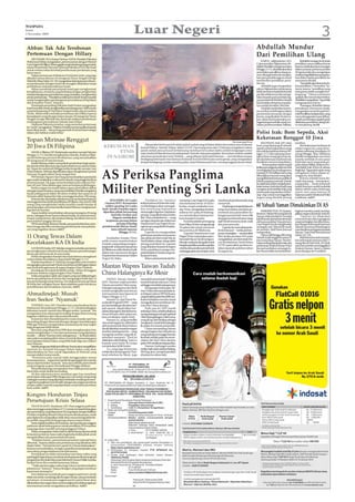 Luar Negeri                                                                                                                                                                       3
WASPADA
Senin
2 November 2009



Abbas: Tak Ada Terobosan                                                                                                                                                                                             Abdullah Mundur
Pertemuan Dengan Hillary                                                                                                                                                                                             Dari Pemilihan Ulang
    ABU DHABI, UEA (Antara/Xinhua-OANA): Presiden Palestina
Mahmoud Abbas mengatakan, pertemuannya dengan Menteri                                                                                                                                                                     KABUL, Afghanistan (AP):             Abdullah mengecam komisi
LuarNegeriASHillaryClintongagalmenjembatanijurangpemisah                                                                                                                                                             Calon presiden Afghanistan Ab-        pemilihan umum pilihan Karzai
antara Pemerintah Otonomi Nasional Palestina (PNA) dan Israel                                                                                                                                                        dullah Abdullah mengumumkan           karena melakukan pencurangan
untuk meluncurkan kembali pembicaraan perdamain yang                                                                                                                                                                 Minggu (1/11), dia tidak akan ikut    dalam putaran pertama pemilu
lama macet.                                                                                                                                                                                                          serta dalam pemilihan ulang na-       20 Agustus lalu dan mengatakan
    Dalam pertemuan di ibukota Uni Emirat Arab, yang juga                                                                                                                                                            mun dia juga berhenti mengim-         usulnya bagi dilakukan penguba-
dihadiri utusan khusus AS mengenai Timur Tengah Geroge                                                                                                                                                               bau para pendukungnya untuk           han dalam badan pemilihan itu
Mitchell, Abbas Sabtu (31/10) mengatakan kelanjutan pembicara-                                                                                                                                                       memboikot pemilihan presi-            semuanya ditolak.
an perdamaian dengan Israel tak mungkin dilakukan tanpa                                                                                                                                                              den itu.                                  “Saya tidak akan ikut serta da-
pembekuan total permukiman Israel.                                                                                                                                                                                        Abdullah juga mengatakan         lam pemilihan 7 November,” ka-
    Abbas mendesak pemerintah Israel agar menghormati                                                                                                                                                                rakyat Afghanistan seharusnya         tanya, karena “pemilihan yang
kewajibannya, terutama yang berkaitan dengan penghentian                                                                                                                                                             tidak menerima hasil dari komisi      transparan tidak mungkin ber-
total pembangunan permukiman yang, ia katakan, menghambat                                                                                                                                                            pemilu sebelumnya dan menga-          langsung.” Ditanya wartawan
proses perdamaian. “Masalahnya ialah pemerintah Israel menolak                                                                                                                                                       takan kepada para pendukung-          apakah dia menyerukan boikot,
untuk menghentikan pembangunan permukiman di Tepi Barat                                                                                                                                                              nya pemerintah Presiden Hamid         Abdullahmengatakan“Sayatidak
dan Jerusalem Timur,” katanya.                                                                                                                                                                                       Karzai tidak sah karena mandat-       menganjurkan hal itu.”
    Pemimpin perunding Palestina Saeb Erekat mengatakan                                                                                                                                                              nya sudah berakhir Mei lalu.               Pasangan Abdullah dalam
Israel menolak untuk menghentikan pembangunan 3.000 rumah                                                                                                                                                                 Dia tidak memberikan komen-      pencalonan, Homayoun Assefy,
yang berlangsung di Tepi Barat Sungai Jordan dan Jerusalem                                                                                                                                                           tar soal ikut ambil bagian dalam      mengatakan terserah pada Ko-
Timur. Abbas telah menolak permintaan dari Hillary karena                                                                                                                                                            pemerintah persatuan dengan           misiPemilihanIndependen,yang
kesepakatan yang dicapai antara utusan AS mengenai Timur                                                                                                                                                             Karzai, yang diyakini AS dan re-      menyelenggarakan pemilihan,
Tengah George Mitchell dan Israel tak meliputi pembekuan                                                                                                                                                             kan-rekan internasionalnya se-        untukmemutuskanapakahperlu
total kegiatan permukiman Yahudi, kata Erekat.                                                                                                                                                                       bagai harapan terbaik untuk me-       dilakukan pemilihan ulang Sab-
    Diplomat Palestina tersebut, yang menyebut pertemuan                                                                                                                                                             nekan pemberontakan Taliban.          tu mendatang.(m18)
itu“rumit” mengatakan,“Pejabat Amerika menyampaikan kepada
           ,
kami sikap Israel ... dan jurang pemisah di antara kami sangat
dalam dan bahkan makin lebar.”                                                                                                                                                                                       Polisi Irak: Bom Sepeda, Aksi
Topan Mirinae Renggut                                                                                                                                                                                                Kekerasan Renggut 10 Jiwa
                                                                                                                                                                                              The Associated Press
                                                                                                                                                                                                                          BAGHDAD, Irak (AP): Satu         tersebut.
                                                                                                              Masyarakat berkumpul di sekitar gubuk-gubuk yang terbakar dalam kerusuhan etnis di daerah
20 Jiwa Di Filipina                                                   KERUSUHAN                           kumuh Kibera, Nairobi, Kebya, Sabtu (31/10). Dua orang tewas dan 15 lainnya mengalami cedera
                                                                                                                                                                                                                     bom yang dipasang di sebuah
                                                                                                                                                                                                                     sepeda menewaskan lima orang
                                                                                                                                                                                                                                                               Aksi kekerasan berlanjut di
                                                                                                                                                                                                                                                           sekitar negara itu, yang mene-
                                                                                                          parah setelah para perusuh berkelewang membuat kerusuhan Sabtu setelah ketegangan antar
     MANILA, Filipina (AP): Badai tropis menderu menujuVietnam              ETNIS                         suku timbul di daerah kumuh paling besar Nairobi, kata para pejabat. Kerusuhan meletus setelah
                                                                                                                                                                                                                     dan melukai puluhan lainnya Mi-
                                                                                                                                                                                                                     nggu (1/11) dan sekurang-kura-
                                                                                                                                                                                                                                                           waskan sekurang-kurangnya 10
                                                                                                                                                                                                                                                           orang Minggu. May. Muthana
Minggu (1/11) setelah menghantam Manila, ibukota Filipi-
na dan beberapa provinsi di sekitarnya, yang menyebabkan               DI NAIROBI                         selusinan pemuda dari etnis Nubian —yang dibayar kelompok lainnya — merubuhkan tempat
                                                                                                          berdagang kelompok etnis lainnya di daerah kumuh Kibera atas nama gereja, yang mengatakan
                                                                                                                                                                                                                     ngnya lima orang lagi tewas da-
                                                                                                                                                                                                                     lam aksi kekerasan di seluruh Irak,
                                                                                                                                                                                                                                                           Khalid mengatakan satu bom
                                                                                                                                                                                                                                                           sepeda meledak di satu pasar
20 orang tewas di satu kawasan.
     Badai Mirinae makin menambah penderitaan bagi sejum-                                                 tempat berdagang mereka menutup jalan, kata Muhammad Gore, seorang anggota dewan lokal.                    demikian menurut kepolisian.          buah dan sayur yang amat po-
lah daerah telah dihantam tiga badai sebelumnya selama bulan                                                                                                                                                                Pertumpahan darah terjadi      puler dekat Hillah, ibukota Pro-
ini. Topan itu melemah Minggu ketika bergerak menuju Laut                                                                                                                                                            ketikaparaanggotaparlemenIrak         vinsi Babil, Irak, 95 km di selatan


                                                                     AS Periksa Panglima
China Selatan. Mirinae diperkirakan akan menghantam pantai                                                                                                                                                           meningkatkan perundingannya           Baghdad. Tigapuluh tujuh orang
                                                                                                                                                                                                                     tentang UU Pemilihan baru yang        mengalami cedera dalam se-
Vietnam Tengah sekitar Senin tengah hari.                                                                                                                                                                            diharapkan banyak orang akan          rangan itu, kata Khalid.
     PMVietnam Nguyen Tan Dung memerintahkan penduduk                                                                                                                                                                mengakhiri kebuntuan politik di           Di kota sebelah barat Ra-
agar mulai melakukan evakuasi ke daerah yang tinggi dari lima                                                                                                                                                        Kirkuk yang kaya minyak. Daerah       madi, dua orang — termasuk se-
provinsi pantai. Dia juga memerintahkan para nelayan Viet-                                                                                                                                                           itu sejak lama telah menjadi perti-   orang polisi — tewas terbunuh


                                                                     Militer Penting Sri Lanka
nam di Laut China Selatan agar mencari tempat perlindungan.                                                                                                                                                          kaian antara Arab dan Kurdi yang      ketika dua bom mobil meledak
     Kedua negara itu masih dalam upaya pemulihan akibat                                                                                                                                                             mengancam kestabilan Irak yang        dalam selisih waktu beberapa
serangan topan Ketsana, yang menyebabkan Manila mengalami                                                                                                                                                            rentan pada saat pasukan AS ber-      menit satu sama lainnya di
banjir paling parah dalam 40 tahun terakhir dan topan itu di                                                                                                                                                         siap-siap untuk meninggalkan          halaman parkir Direktorat Polisi
Vietnam akhir September lalu merenggut korban 160 orang.                                                                                                                                                             negara yang dirobek perang            Lalulintas. (m07)
     Ketsana dan dua badan sebelumnya secara keseluruhannya                KOLOMBO, Sri Lanka                 Tindakan itu “memicu            menterian Luar Negeri Sri Lanka    membunuh pemberontak yang
merenggut korban lebih dari 900 jiwa di Filipina. Kira-kira 87.000
                                                                       (Antara/AFP): Komandan             kekhawatiran di Kolombo bah-        atau kedutaan besar AS di Ko-      menyerah.
orang yang menghindari badai tersebut masih berada di
penampungan sementara ketika badai Mirinae menghantam                   militer penting Sri Lanka
                                                                     Jend. Sarath Fonseka segera
                                                                                                          wa Washington akan menegak-
                                                                                                          kan wewenang hukumnya
                                                                                                                                              lombo, tetapi suratkabar Sun-          Deplujugamengutiplaporan        60 Yahudi Yaman Dimukimkan Di AS
lagi daerah mereka.                                                                                                                           day Times mengatakan keduta-       yang menyatakan pasukan pe-
                                                                      diperiksa pihak berwenang           menyangkut laporan ‘kejahatan       anbesar Sri Lanka di Washing-      merintah atau paramiliter du-            WASHINGTON, AS (Antara/          inginan mereka untuk mening-
     Topan terakhir menyebabkan sekurang-kurangnya 20 orang                                                                                                                                                          Reuters): Sekitar 60 orangYahudi      galkan negara di Jazirah Arab itu.
tewas, sebagian besar hanyut diseret banjir, di enam provinsi.              Amerika Serikat atas          perang’ yang dikeluarkan bulan      ton memberikan bantuan hu-         kungan pemerintah ‘menculik         Yaman telah pindah ke AS sejak            “Operasi itu dilakukan
Empat orang lainnya dinyatakan hilang, demikian menurut                       dugaan melakukan            lalu”, kata suratkabar itu —yang    kum kepada Fonseka.                dan juga membunuh para warga        Julidibawahoperasibawahtanah          menyusul satu tahun gangguan
para pejabat tanggap darurat.                                           kejahatan perang dalam            mengacu kepada satu dokumen             Fonseka adalah pemegang        sipil Tamil terutama anak-anak      oleh para pejabat Departemen          yang meningkat, dan direncana-
     Di Provinsi Rizal, di timur Manila, para penduduk desa mem-                 perang terhadap          Departemen Luar Negeri AS me-       Kartu Hijau AS dan mengunjungi     dan para pemuda.’                   Luar Negeri untuk menghindari         kan dengan kelompok bantuan
bawa bunga dan lilin mendayung perahunya ke satu pekubu-             pemberontak Macan Tamil,             ngenai apa yang disebut kejaha-     AS pekan lalu untuk menemui            Laporanitumencakupperio-        serangan anti-Yahudi di tanah         Yahudi sementara Washington
ran yang bagaikan danau.(m07)                                                kata sebuah laporan          tan perang.                         dua putrinya di Oklahoma.          de dari Januari — ketika pertem-    air mereka, Wall Street Journal       memberikan peringatan kepada
                                                                                   Minggu (1/11).             Laporan itu menguraikan             Laporan Departemen Luar        puranmeningkat—sampaiakhir          melaporkan.                           Yaman,” kata Wall Street Journal
                                                                                                                                                                                                                          Hanya 200 hingga 300 orang       Sabtu (31/10).
11 Orang Tewas Dalam                                                     Suratkabar Sunday Times
                                                                                                          perbuatan pasukan keamanan
                                                                                                          dan pihak pemberontak Macan
                                                                                                                                              Negeri AS itu menyatakan pem-
                                                                                                                                              berontak MacanTamil mengam-
                                                                                                                                                                                 Mei, ketika pasukan Sri Lanka
                                                                                                                                                                                 mengalahkan pemberontak Ma-
                                                                                                                                                                                                                     Yahudi masih tinggal di antara 23         WallStreet Journal menyata-
                                                                     milik swasta memberitakan            Tamil dalam tahap-tahap akhir                                                                              juta orang Islam Yaman. Pembu-        kan kelompok pertama dari 17
Kecelakaan KA Di India                                               Fonseka, yang sedang mengun-         perang awal tahun ini. Laporan
                                                                                                                                              bilanak-anakpriadangadisuntuk
                                                                                                                                              bergabungdalampasukangerilya
                                                                                                                                                                                 can Pembebasan Tamil Eelam
                                                                                                                                                                                 (LTTE) pada akhir pemberon-
                                                                                                                                                                                                                     nuhanseorangYahuditahunlalu,aksi
                                                                                                                                                                                                                     perlawanan Syiah diYaman Utara
                                                                                                                                                                                                                                                           orang tiba di NewYork, AS 8 Juli,
                                                                                                                                                                                                                                                           satu hari setelah meninggalkan
                                                                     jungi anak-anak perempuannya         yang diajukan kepada Kongres
                                                                                                                                              mereka dan pasukan pemerintah      takan separatis puluhan tahun
    LUCKNOW, India (AP): Sebelas orang tewas ketika satu kereta                                                                                                                                                      dan pertumbuhan semangat Is-          ibukota Yaman, Sana’a, dalam
api menghantam sebuah truk di satu lintasan penyeberangan            di Oklahoma, telah diminta hadir     AS itu, pendeknya mengacu ke-
                                                                                                                                              melanggar gencatan senjata serta   di negara itu.                      lam Sunni telah menambah ke-          penerbangan ke Frankfurt.
kereta api tak berawak di utara India.                               dalam satu wawancara dengan          pada tindakan Fonseka yang me-
    Polisi mengatakan hampir dua lusin lainnya mengalami             Departemen Keamanan Dalam            lampaui batas.
cedera dalam kecelakaan yang terjadi Minggu (1/11).                  Negeri AS, Rabu.                         Belum ada komentar dari Ke-
    Pejabat kepolisian A. Padmaja mengatakan truk tersebut
mengangkut para jamaah Hindu untuk ikut ambil bagian dalam
satu festival keagamaan di negara bagian Uttar Pradesh.              Mantan Wapres Taiwan Tuduh
    Kecelakaan itu terjadi di distrik Gonda, 150 km di tenggara
Lucknow, ibukota negara bagian Uttar Pradesh.
    India merupakan salah satu negara yang memiliki jaringan
                                                                     China Halanginya Ke Mesir
kereta api paling luas di dunia dan mengangkut lebih dari 14              TAIPEH, Taiwan (Antara/         menuduh pemerintah Thailand
juta penumpang setiap harinya. Kecelakaan kereta api biasa           AFP): Mantan wakil presiden          tunduk kepada tekanan China
di India dan sebagian besar dipersalahkan pada buruknya              Taiwan menuduh China meng-           sehinggamenolakkunjungannya.
pemeliharaan dan kesalahan manusia. (m07)                            halangi kunjungannya ke Mesir            Ketegangan hubungan Tai-
                                                                     untuk menghadiri satu forum          wan-China memuncak pada sa-
Ahmadinejad: Musuh                                                   internasional, kata laporan di
                                                                     Taipei, Minggu (1/11).
                                                                                                          at delapan tahun DPP berkuasa,
                                                                                                          yangberakhirpadaMei2008,ber-
Iran Seekor ‘Nyamuk’                                                      Annette Lu, dari Partai De-
                                                                     mokratik Progresif (DPP) —yang
                                                                                                          kaitan kebijakan mereka untuk
                                                                                                          menggolkan kemerdekaan Tai-
    TEHERAN, Iran (AP): Presiden Iran yang beraliran keras           pro-kemerdekaan dan kini men-        wan dari China daratan.
Mahmoud Ahmadinejad Minggu (1/11) membandingkan                      jadi oposisi, dijadwalkan ber-           Pada saat ini, DPP marah
kekuatan musuh-musuh Iran dengan seekor ‘nyamuk.’ Dia                pidato di kongres Liberal Interna-   terhadap China, setelah pihaknya
mengatakan Iran sekarang berunding dengan Barat tentang              sional di Kairo akhir pekan ini,     mengundangpemimpinspiritual
kegiatan nuklirnya dari satu posisi kekuatan.                        kata suratkabar Apple Daily.         Tibetdipengasingan,DalaiLama,
    Komentar dari Ahmadinejad itu muncul pada saat Iran                   Namun Lu, yang memiliki         yang dicap oleh Beijing sebagai
berunding dengan Barat sehubungan dengan usul dukungan               visa untuk negara itu, diberitahu    ‘penghasut,’untuk berkunjungan
PBB agar Teheran mengirimkan uraniumnya ke luar negeri               oleh pemerintah Mesir bahwa          ke pulau itu musim panas lalu.
bagi pengayaan lebih lanjut.                                         dia tak diizinkan masuk ke negara        China memandang Taiwan
    Rencana yang disponsori PBB akan mengharuskan Iran
untuk mengirimkan 1,2 ton dari uraniumnya yang diperkaya             tersebut, kata laporan itu —yang     sebagai bagian dari wilayahnya
rendah — sekitar 70 persen dari cadangannya — ke Rusia dalam         mengutip sumber yang tak di-         yang sedang menunggu bersatu
satu paket menjelang akhir tahun ini untuk diprosesing guna          sebutkan namanya. “Pasti ini         kembali, setelah pulau itu memi-
menciptakan bahan bakar yang lebih baik bagi satu reaktor            dilakukan oleh Beijing,” kata Lu     sahkan diri dari China daratan
riset Teheran.                                                       kepada surat kabar itu tanpa         pada1949,setelahperangsaudara.
    SetelahpengayaanlebihjauhdiRusia,Prancisakanmengalihkan          menjelaskan lebih lanjut.                Namun, hubungan mereka
uranium itu menjadi batangan bahan bakar yang akan                        Lu, yang juga berencana         makin baik sejak sahabat Beijing,
dikembalikan ke Iran untuk digunakan di Teheran yang                 melakukan kunjungan ke Thai-         MaYing-jeou, menjadi presiden
memproduksi isotop medis.                                            land sebelum ke Mesir, juga          di pulau itu tahun lalu.
    “Sementara para musuh telah menggunakan semua
kemampuannya ... negara Iran berdiri dengan gagah dan mereka
hanya seperti seekor nyamuk,” kata satu website pemerintah
yang mengutip ucapan Ahmadinejad Minggu dinihari.
    Ahmadinejad juga mengatakan Iran tidak percaya pada
Barat bila untuk duduk berunding.
    AS dan sekutunya terus menekan agar Iran membuat
persetujuan dukungan PBB sebagai satu cara untuk mengurangi
cadangan uranium yang diperkaya berkadar rendah guna men-
cegah kemungkinan Iran beralih sebagai satu negara pembuat
senjata nuklir, material yang diperlukan untuk bahan pembuat
bom nuklir. (m07)

Kongres Honduran Tinjau
Persetujuan Krisis Selasa
     TEGUCIGALPA, Honduras (AP): Para anggota parlemen
akan menunggu sampai Selasa (3/11) untuk mempertimbangkan
satu persetujuan yang disponsori AS yang dapat mengembalikan
Presiden terguling Manuel Zelaya ke puncak kekuasaan, meski
para diplomat menjanjikan tidak akan menunda lagi akhir kri-
sis politik yang telah berlangsung selama empat bulan.
     Senin adalah hari libur di Honduras, dan banyak para anggota
parlemen sibuk berkampanye untuk pemilihan 29 November
yang juga akan memilih seorang pengganti Zelaya.
     Zelaya mengatakan Sabtu bahwa dia berharap akan kembali
ke kantornya Kamis, batas waktu bagi kedua belah pihak untuk
mengukuhkan satu pemerintah bersama.
     “Sebelum Kamis , pemerintah persatuan nasional harus
dibentuk,” katanya dalam satu pertemuan yang disiarkan oleh
Radio Globo. “Dari hari ke hari, pasal No.5 harus diselesaikan,”
katanya menambahkan, mengacu pada klausul perjanjian yang
mencakup pengembaliannya ke kekuasaan.
     Persetujuan itu tidak memastikan satu batas waktu yang
pasti bagi Kongres harus membuat satu keputusan final mengenai
pengukuhankembaliZelaya,kataSekretarisUrusanPolitikAmerika
Serikat Victor Rico setelah komentar Zelaya.
     “Tidak ada kerangka waktu bagi Zelaya untuk kembali ke
jabatannya,” katanya. “Hanya Kongres yang dapat membuat
keputusan tentang itu.”
     Para diplomat mendesak para anggota parlemen untuk
tidak menunda-nunda lagi, jika Kongres setuju, satu pemerintah
persatuan, termasuk para anggota partai-partai besar akan
dikukuhkan dan negara akan memenangkan kembali pengakuan
internasional untuk mengadakan pemilihan. (m07)
 