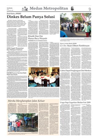 WASPADA
Senin
2 November 2009
                                                                            Medan Metropolitan                                                                                                                                                                                       9
Soal Kartu JPKMS

Dinkes Belum Punya Solusi
   BELAWAN (Waspada): Terkait belum                                    tersebut.                               Sebagaimana diketahui,          Medan berkisar 2,2 juta orang.
dikeluarkannya kartu Jaminan Pemeliharaan                                  Sedangkan Pj. Walikota          lanjut Parlindungan, pemerin-       Apakah semua penduduknya
                                                                       Medan Rahudman Harahap              tah pusat telah meluncurkan         miskin sehingga kuota 912.000
Kesehatan Medan Sehat (JPKMS) untuk 1.700                              mengaku telah memerintahkan         program Jaminan Kesehatan           jiwa itu tidak mencukupi,” ujar
warga miskin Kecamatan Medan Marelan, Kadis                            Kadis Kesehatan Kota Medan          Masyarakat (Jamkesmas) untuk        Parlindungandengannadatanya.
Kesehatan Kota Medan dr. Edwin Effendi, MSc                            agar mencari solusi untuk me-       masyarakat miskin dengan jum-            Karena itu, Parlindungan
mengaku belum punya solusi terbaru untuk                               nyelesaikan permasalahan ter-       lah kuota untuk Kota Medan          menyarankan agar Pj. Walikota
                                                                       sebut. “Terima kasih atas infor-    sebanyak 412.000 jiwa. Kemu-        Medan menginstruksikan selu-
mengatasi permasalahan tersebut.                                       masinya dan saya telah me-          dian, muncul program JPKMS          ruh Kepala Lingkungan melaku-
                                                                       manggil Kadis untuk cepat           yang memberikan kuota seba-         kan pendataan ulang terhadap
     “Kita hanya bisa menunggu         Mengenai usulan agar Din-       mencari solusi,” katanya singkat.   nyak 500.000 jiwa penduduk          penduduk miskin di wilayahnya
proses agar pengeluaran kartu      kes menyetujui dan mereko-              Sebelumnya, anggota De-         miskin Kota Medan.                  masing-masing. “Tentunya,
itu tepat sasaran,” ujar Edwin     mendasikan surat keterangan         wan Perwakilan Daerah (DPD)             Jika dilihat dari jumlahnya     pendataan ini di bawah tang-
saat mengikuti gerak jalan dan     dari kecamatan supaya berlaku       RI asal Sumut Parlindungan          yang mencapai 912.000 jiwa,         gung jawab camat sehingga
senam bersama Pj. Walikota         di rumah sakit, Edwin me-           Purba, SH, MM berpendapat,          seharusnya penduduk miskin          tidak ada lagi warga miskin di
Medan di lapangan bola kaki        nyanggah usulan tersebut. “Itu      permasalahan JPKMS yang pa-         Kota Medan sudah tertampung         Kota Medan yang tidak menda-
Kelurahan Tanah Enamratus,         tidak bisa dan belum tentu          ling mendesak untuk dituntas-       dalam program Jamkesmas dan         pat JPKMS,” demikian Parlin-
Marelan, Minggu (1/11).            semua yang direkomendasikan         kan adalah pendataan peserta.       JPKMS. “Jumlah penduduk Kota        dungan. (cre/m26)
     Menurut Edwin, permasala-     itu layak mendapat JPKMS,”
han utama sebelum dikeluar-
kannya kartu itu adalah terba-
tasnya anggaran dalam melaya-
                                   tegasnya.
                                       Sementara itu, Dinkes Kota
                                   Medan saat ini terkesan tidak
                                                                       Khatib Dan Dai
ni peserta JPKMS. Perhatian
Pemprovsu untuk menuntas-
kan masalah ini sangat dibutuh-
                                   mampu mencari solusi terbaik
                                   bagi masalah kesehatan warga-
                                   nya. Padahal, masalah tersebut
                                                                       Harus Baca Waspada                                                                                                                                                                             Waspada/ Rustam Effendi
                                                                                                                                                                                         JALAN SANTAI: Pj Walikota Medan, Rahudman Harahap, didampingi Camat Medan Marelan,
                                                                                                                                                                                     S Armansyah Lubis, SH dan beberapa SKPD jalan santai bersama ratusan warga Kecamatan Medan
kan, sebab sudah ada kesepaka-
tan kalau dana untuk penang-
                                   bukan hanya terjadi di Kecama-
                                   tan Medan Marelan, bahkan di
                                                                       ASSIDIQI Sumut Dideklarasikan                                                                                 Marelan, Minggu (1/11) pagi.
gulangan peserta JPKMS akan        kecamatan lain juga terjadi. “Di        MEDAN (Waspada): Para           dan dai dalam mengangkat isu        kemajuan.
ditalangi oleh Pemko Medan         tempat kita baru sebahagian         khatib dan dai harus membeli        jangan monoton, sehingga                Kemudian, tegas guru besar
sebesar 70 persen dan Pemprov-     kecil yang menerima kartu           dan membaca Harian Waspada          membuat jamaah jenuh dan            IAIN Sumut ini, dalam menja-          Kasus Limbah Medis RSPM
su 30 persen. “Tapi sampai seka-   JPKMS,” ujar Camat Medan            Medan pada setiap hari Jumat        muak, walaupun tempatnya            lankan tugasnya para khatib
rang Pemprovsu belum ada
kepedulian,” ujarnya.
                                   Labuhan Drs. Muslim, MAP,
                                   yang turut hadir dalam acara
                                                                       untuk menambah ilmu penge-
                                                                       tahuan dan wawasan, sehingga
                                                                       materi yang disampaikan ketika
                                                                                                           berbeda. Untuk itu, parlu me-
                                                                                                           nambah ilmu dan wawasan dan
                                                                                                           salah satunya adalah dengan
                                                                                                                                               dan dai harus ikhlas. Artinya, jika
                                                                                                                                               sudah ada jadwal di satu tempat
                                                                                                                                               jangan lagi menerima yang lain,
                                                                                                                                                                                     Co-Ass Akan Diberi Pembinaan
                                                                       berkhutbah dan berdakwah            membaca.                            karena alasan yang dibuat-buat.
HNSI Cegah Penjarahan                                                  tidak monoton dalam upaya
                                                                       mencerdaskan umat.
                                                                                                               Harian Waspada,pada terbit
                                                                                                           setiap Jumat banyak memuat
                                                                                                                                                   Ramli juga menegaskan, jika
                                                                                                                                               dai berdasi atau artis berdakwah
                                                                                                                                                                                         MEDAN (Waspada): Me-
                                                                                                                                                                                     nyusul hasil temuan Tim Penilai
                                                                                                                                                                                                                        kenyamanan pengunjung.
                                                                                                                                                                                                                             Menurut Khairuddin, pi-
                                                                                                                                                                                                                                                             operasi, Khairuddin mengata-
                                                                                                                                                                                                                                                             kan, mesin tersebut beroperasi
Ikan Nelayan Thailand                                                      Wakil Ketua MUI Sumut,
                                                                       Prof. Dr. H. Ramli Abdul Wahid,
                                                                                                           tulisan-tulisan tentang agama
                                                                                                           yang dapat dibaca para khatib
                                                                                                                                               dikhawatirkan akan menyesat-
                                                                                                                                               kan, karena posisi yang mereka
                                                                                                                                                                                     Adipura Kota Medan tentang
                                                                                                                                                                                     limbah medis RSU Dr. Pirngadi
                                                                                                                                                                                                                        haknya akan melakukan pem-
                                                                                                                                                                                                                        binaan terhadap para mahasis-
                                                                                                                                                                                                                                                             secara otomatis yakni empat
                                                                                                                                                                                                                                                             jam menyala dan empat jam
     MEDAN (Waspada) : HNSI Sumatera Utara memperketat                 MA mengungkapkan itu pada           dan dai untuk menambah ilmu         lakukan sama sekali tidak pada        yang membahayakan pengun-          wa yang sedang melaksanakan          istirahat. Secara kebetulan, me-
penjagaan perairan Sumut, akibat meningkatnya pencurian ikan           dialog dengan seratusan dai dan     dan wawasan dalam berdakwah         porsinya. Memang, kita semua          jung, kini pihak manajemen         praktik kerja di RSU Dr. Pirngadi.   sin tersebut dalam proses istira-
oleh nelayan Thailand belakangan ini.                                  qari yang tergabung dalam           kepada umat. Di samping sering      wajib berdakwah karena itu            rumah sakit tersebut mulai me-     Sebab, masih ada mahasiswa           hat ketika Tim Penilai Adipura
     “Kami bekerjasama dengan petugas penjaga laut dan pantai          Asosiasi Intelektual Dai dan Qari   berdiskusi, mengikuti seminar       adalah farduain, tetapi tidak         lakukan berbagai pembenahan.       yang membuang sampah ma-             melakukan peninjauan.
untuk mencegah nelayan Thailand mencuri ikan di wilayah                (ASSADIQI) Sumut di Pusdiklat       dialog dan lain sebagainya.         harus turun langsung, sebab               Informasi yang diperoleh       kanan ke dalam tempat sampah              Sedangkan mesin insenera-
Sumatera Utara,” kata Ketua HNSI Sumut, Syah Afandin, SH di            Depagsu, Sabtu (31/10).                 Apalagi tulisan tentang aga-    bagi yang punya uang berikan
Bandara Polonia Medan menjelang bertolak ke Penang, Kamis                                                                                                                            Waspada di lapangan, Jumat         medis.                               tor (pembakar limbah), lanjut
                                                                           Acara yang difasilitatori       ma yang dimuat dalam harian         kepada para dai.
(29/10).                                                               tokoh masyarakat Medan, Drs.        nasional itu selalu mengangkat          H. M. Amin Daulay, M.Si se-       (30/10), salah satu bentuk pem-         Kemudian, sampah medis          Khairuddin, telah dioperasikan
     Pihaknya sejak awal Oktober 2009 sudah menangkap sedikitnya       H. Muhammad Amin Daulay,            isu-isu aktual dan terkini yang     bagai fasilitator dalam pertemu-      benahan yang dilakukan adalah      yang dilaporkan berserakan di        sesuai dengan fungsinya. Saat
12 unit kapal nelayan asing asal Thailand, jelas-jelas mencuri ikan    M.Si diawali deklarasi ASSADIQI     sedang berkembang di tengah-        an itu menggagasi perlu diba-         pembinaan terhadap para ma-        sekitar lingkungan RSU Dr.           Tim Penilai Adipura melakukan
di wilayah Tanjung Balai Sumatera Utara.                               oleh pendiri yakni; Damiri          tengah masyarakat, sehingga         ngun baitul mall mualaf. Alasan-      hasiswa yang sedang melaku-        Pirngadi segera dibersihkan.         peninjauan, petugas insene-
     Menurut Afandin, kalau ini tidak segera dicegah, nelayan          Tambunan, Edy Purnomo, H.           pantas menjadi bahan bacaan         nya, lanjut Amin, sangat banyak       kan praktik seperti mahasiswa      “Sebenarnya, sampah medis            rator sedang memusnahkan
Sumatera Utara akan semakin kepepet karena hasil tangkapan             Zulkarnaein, Susanto dan            bagi para khatib dan dai.           para mualaf yang kembali ke           kedokteran (co-ass), mahasiswa     tersebut sudah dimasukkan ke         limbah non medis.
di laut semakin berkurang. Padahal di kawasan Sumut saja lebih         Ahmat Muttaqin dengan tema:             Ke depan, kata Ramli, sema-     agama asalnya, karena tidak           keperawatan dan lain-lain.         dalam Tempat Penampungan                  “Hanya saja, petugas meng-
kurang ada 300 ribu para nelayan.                                      Melalui Deklarasi ASSIDIQI, kita    kin banyak persoalan yang           adanya pembinaan secara ber-              Kabag Perlengkapan dan         Sementara (TPS). Dikhawatir-         angkut sampah tersebut dengan
     Jajaran Himpunan Nelayan Seluruh Indonesia (HNSI) Sumatera        tingkatkan peran intelektual dai    dihadapi para khatib dan dai.       kesinambungan. Diharapkan
Utara memperketat pengawasan agar ikan-ikan di laut yang ada                                                                                                                         Pemeliharaan RSU Dr. Pirngadi      kan ada pemulung yang masuk          menggunakan tempat sampah
                                                                       & qari dalam mewujudkan ter-        Oleh karena itu, para khatib dan    dari baitul mall mualaf tersebut
jangan sampai terkuras oleh nelayan asing asal Thailand.               ciptanya masyarakat madani,         dai perlu semakin menambah          akan terkumpul dana dan digu-         Medan, A. Khairuddin, SE yang      ke lingkungan rumah sakit se-        yang bertuliskan Sampah
     “Saya prihatin kehidupan nelayan kita juga masih jauh dari        beriman dan bertaqwa.               ilmu pengetahun dan wawasan,        nakan untuk pembinaan para            dikonfirmasi Waspada menga-        cara diam-diam dan membong-          Medis. Karena itu, manajemen
kesejahteraan, salah satu penyebab akibat ikan-ikan di wilayah             Menurut Ramli, para khatib      sehingga tidak tertinggal dengan    mualaf. (m14)                         takan, pihaknya akan menin-        kar TPS tersebut sehingga sam-       RSU Dr. Pirngadi akan melaku-
Sumut banyak dijarah nelayan Thailand,” ujarnya.                                                                                                                                     daklanjuti hasil temuan Tim        pah medis berserakan,” ujarnya.      kan pembinaan terhadap petu-
     Hingga akhir Oktober lebih kurang 25 unit kapal nelayan asing                                                                                                                   Penilai Adipura sebagai upaya           Mengenai mesin pengolah         gas Instalasi Pengolahan Air
asal Thailand sudah ditangkap dan disita untuk Indonesia.                                                                                                                            meningkatkan pelayanan dan         air limbah yang tidak ber-           Limbah (IPAL),” ujarnya.(m26)
     “Saya mengimbau, kalau perlu kapal-kapal nelayan asal
Thailand yang sudah disita itu jangan hanya dihancurkan, namun
alangkah baiknya kalau diberdayakan untuk kepentingan nelayan
kita,” ujar Ketua HNSI Sumut itu. (m32)                                                                                                                                              Gubsu Dapat Penghargaan Dari Menkeu
KAHMI Sumut Sambut Baik                                                                                                                                                                   MEDAN (Waspada): Gubsu
                                                                                                                                                                                     H Syamsul Arifin, SE, Senin (2/
                                                                                                                                                                                                                        tanggal 27 Oktober 2009 yang
                                                                                                                                                                                                                        menguraikan bahwa penghar-
                                                                                                                                                                                                                                                             kesejahteraan pertumbuhan
                                                                                                                                                                                                                                                             ekonomi Sumut tahun 2009
Islah Dua Kubu                                                                                                                                                                       11) malam ini, dijadwalkan me-
                                                                                                                                                                                     nerima penghargaan prestasi
                                                                                                                                                                                                                        gaan berprestasi ini didasarkan
                                                                                                                                                                                                                        kriteria kinerja keuangan, kri-
                                                                                                                                                                                                                                                             sebesar 6,39 persen sementara
                                                                                                                                                                                                                                                             nasional 5,9 persen, indeks
    MEDAN (Waspada): Korps Alumni Himpunan Mahasiswa                                                                                                                                 kinerja keuangan dan ekonomi       teria ekonomi dan kesejahteraan.     pembangunan manusia (IPM)
Islam (KAHMI) Sumut menyambut baik terselenggaranya islah                                                                                                                            dari Menteri Keuangan RI DR             Menurut informasi dari          urutan ke-8 nasional sebesar
dua kubu KAHMI. Islah terjadi dalam Musyawarah Nasional                                                                                                                              Sri Mulyani Indrawati di Gedung    pihak Depkeu, kriteria Sumut         72,8 sedangkan nasional 70,59,
(Munas) KAHMI di Jakarta, baru-baru ini.                                                                                                                                             Departemen Keuangan RI di          masuk peringkat pertama dari         inflasi 10,72 tahun 2008 di ba-
    “Dalam Munas bersama dua kubu itu terpilih enam pimpinan                                                                                                                         Jakarta.                           9 provinsi berdasarkan kriteria      wah rata-rata nasional 11,06 per-
Kolektif Majelis Nasional (PKMN) KAHMI,” ujar Koordinator                                                                                                                                 Sekdaprovsu DR RE Naing-      kinerja keuangan antara lain         sen, tingkat pengangguran 8,25
Presedium KAHMI Sumut, H Rusdi Lubis SH.MMA, kepada pers,                                                                                                                            golan, MM melalui Kepala           pendapatan asli daerah (PAD)         persen atau 51.000 pengang-
di Medan, Sabtu (24/10).                                                                                                                                                             Dinas Kominfo Sumut Provsu         Sumut naik rata-rata di atas na-     guran sedangkan nasional 10,20
    Rusdi yang saat Munas bersama itu bertindak sebagai pimpinan                                                                                                                     Drs H Eddy Syofian, MAP men-       sional dalam tiga tahun terakhir     persen, tingkat kemiskinan
sidang menjelaskan, keenam pimpinan kolektif yang dipilih                                                                                                                            jelaskan hal itu kepada warta-     masing-masing tahun 2006 naik        12,56 persen sedangkan nasio-
berdasarkan pemungutan suara terdiri, Anas Urbaningrum (413),                                                                                                                        wan di Kantor Gubsu Medan,         12,87 persen, 2007 naik 9,80 per-    nal 15,42 persen.
Viva Yoga Muliadi (326), Abidinsyah Siregar (3260), Harry Azhar                                                                                                                      Minggu (1/11).                     sen dan 2008 naik 32,19 persen.          Dengan penghargaan ini
Azis (260), Mubyl Handaling (250) dan Tamsil Linrung (206).                                                                                                                               Dijelaskannya, penghar-            Selanjutnya proses peneta-      tentunya akan memacu biro-
    Menurut Rusdi, terpecahnya KAHMI selama lima tahun, baik
Presedium Majelis Nasional KAHMI maupun Pengurus Majelis                                                                                                                             gaan dimaksud dijadwalkan          pan Perda APBD diterima oleh         krasi dan masyarakat termasuk
Nasional KAHMI, sebenarnya tidak memiliki perbedaan yang                                                                                                                             diserahkan Menteri juga kepada     pemerintah pusat mulai APBD          kabupaten dan kota untuk terus
prinsipil. Namun begitu, dengan telah terpecahnya dan kemudian              DUKUNG KPIDSU: Rektor Universitas Negeri Medan (Unimed) Prof. DR. Syawal Gultom (dua                     delapan gubernur lainnya yaitu     2009, P-APBD 2009 dan APBD           mempertahankan iklim kon-
islah, KAHMI sadar sejarah telah tertoreh dan itu tidak baik.          kiri) menyatakan dukungannya terhadap seluruh program Komisi Penyiaran Indonesia Daerah                       Gubenur Sulawesi Utara, Kali-      2010 tepat waktu sesuai Per-         dusif, mendorong terwujudnya
    “Dengan kesadaran bersama islah akhirnya terwujud. Upaya           Sumut (KPID-SU) khususnya dalam hal pengawasan isi siaran lembaga penyiaran televisi dan                      mantan Tengah, Sumatera            mendagri Nomor 13 tahun 2006.        tata kepemerintahan yang baik
islah itu diprakarsai Akbar Tanjung,” ungkap Rusdi Lubis yang          radio. Kepada komisioner KPID-SU dalam acara ramah tamah di restoran Polonia Hotel Medan,                     Barat, Jawa Timur, Jawa Tengah,    Bahkan se Indonesia APBD 2010        atau good governance serta
juga Direktur Umum SDM PTPN IV.                                        pekan lalu, Rektor didampingi PR II Unimed Drs. Chairul Azmi Hutasuhut, MPd, menyatakan                       Jawa Barat, Kalimantan Selatan     Sumut tercepat nomor tiga.           tumbuhnya kebersamaan dan
    Rusdi yang saat itu didampingi, Sekum KAHMI Sumut,                 lembaga pencetak guru yang dipimpinnya siap menjadi garda terdepan dalam hal pengawasan                       dan Kepulauan Riau. Sementara           Sedangkan hasil audit Ba-       sinerjitas provinsi dengan kabu-
Muazzul, SH,M. Hum, presedium diantaranya Hafchin Suhairi,             isi siaran televisi dan radio yang saat ini dinilai sebagian pengamat sudah banyak berjalan di luar           itu 46 kabupaten dan kota di       dan Pemeriksa Keuangan (BPK)         paten dan kota untuk mengge-
SE,MSi, Aja Syahri, SAg dan Asrul Kidam, mengharapkan adanya           kaidah-kaidah pendidikan. Untuk itu dalam waktu dekat kerjasama yang lebih konkrit akan dilakukan             Indonesia juga akan menerima       terhadap penilaian Laporan           rakkan perekonomian Sumut.
islah maka KAHMI dapat menjadi wadah atau ‘rumah besar’ bagi           antara Unimed dan KPID-SU. Sebelumnya KPID-SU juga telah bekerjsama dengan USU dan IAIN                       penghargaan ini. Dari Sumut        Keuangan Pemerintah Daerah               Diakui Eddy Syofian, keber-
seluruh alumni HMI, yang memiliki perbedaan latar belakang             Sumut. Dari kiri, Ketua KPID-SU H. Abd. Harris Nasution, SH, MKn, Rektor Unimed Prof. DR. Syawal              terdapat 3 kabupaten dan kota      tahun 2008 naik dua tingkat          hasilan ini juga merupakan
sehingga potensi yang ada dapat memberikan kontribusi bagi negara      Gultom, PR II Unimed Drs. Chairul Azmi Hutasuhut, MPd,Wakil Ketua KPID-SU Drs. Eddy Syahputra                 masing-masing Simalungun,          menjadi Opini Wajar dengan           peran cukup besar dari DPRD
dan bangsa. Islah dua kubu KAHMI, bisa dicontoh oleh organisasi        Sormin, Ranggini, SE (Perizinan), Usep Kurnia (Kelembagaan) dan Sekretaris KPID-SU Baringin                   Labuhan Batu dan Kota Binjai.      Pengecualian (OWP) dari tiga         Sumut yang secara bersama-
lain yang mengalami perpecahan, jelas Rusdi Lubis. (m14)               Purba. (m41)                                                                                                       Eddy menjelaskan, pem-        tahun sebelumnya pada pering-        sama dengan eksekutif meran-
                                                                                                                                                                                     beritahuan ini telah diterima      kat terendah (disclaimer).           cang, merumuskan dan mem-
                                                                                                                                                                                     Gubsu berdasarkan Surat Men-            Eddy Syofian menjelaskan,       bahas APBD sehingga tepat
                                                                                                                                                                                     keu Nomor 5.386/MK/7/2009          dalam kriteria ekonomi dan           waktu. (m19)
   Mereka Mengharapkan Jalan Keluar
        DITEMUI saat menyak-       dalam tempo sekejap rata            puluh kios saja yang berdiri.       hijau, apalagi letaknya di atas     sirna, kami memulai dari nol
                                                                                                                                                                                     Ungu Siap Gegerkan Medan Fair 2009
   sikan penggusuran 1.500 kios    dengan tanah.                           Namun, tambah Pardede,          parit di depan kantor Gubsu         lagi untuk mencari ekonomi                MEDAN (Waspada) : Band         produknya paling dominan             an produksi dalam negeri.
   para pedagang kakilima di            “Habis sudah harapanku.        di saat konsumennya sudah           Jalan Pancing. Namun, mereka        keluarga.”                            papan atas Ungu siap mengge-       ditampilkan setiap kali acara,”                         Puluhan Artis
   Jalan Pancing Medan Estate,     Mau kemana lagi aku mencari         mulai banyak berdatangan, ada       mengakui kalau digusur harus            Pemkab Deli Serdang               gerkan Medan Fair 2009 yang        lanjutnya.                                Sebagai event organizer
   kemarin, Farida Pardede         makan untuk anak-anakku,”           saja tantangan yang dihadapi        dicari jalan keluarnya atau         sendiri, melaluiWakil Bupati          digelar PT Star Indonesia beker-        Menurut Iskandar didam-         acara ini, PT Star Indonesia telah
   terlihat menangis. Ibu rumah    jerit ibu ini. Sementara, seorang   terutama dari pemerintah            dipindahkan ke tempat lain.         Drs Zainuddin Mars menga-
                                                                                                                                                                                     jasama dengan Pemko Medan          pingi General Manager PT Star        mempersiapkan puluhan artis
   tangga berusia 40-an tersebut   putrinya berkali-kali menyabar-     setempat. Petugas Sat Pol PP        Artinya, mereka tidak digusur       kui pihaknya tidak bisa
   hanya pasrah tatkala meli-      kan perasaan ibunya. Pedagang       Deliserdang acap menggusur          begitu saja, karena akan            menyediakan lahan baru/               di arena Pekan Raya Sumatera       Indonesia Zulham dan Humas           terkemuka dan terheboh untuk
   hat 2 beko meratakan kios-      monza ini mengaku sejak pasar       keberadaan pedagang kakilima.       menambah permasalahan               relokasi. “Kalaupun relokasi          Utara (PRSU) pada 4 s/d 21 De-     Zulfi, pada ajang pameran            menghibur para pengunjung
   kios pedagang pakaian bekas     Monza Jalan Pancing dibuka              Pardede mengakui, seluruh       baru.                               ditentukan, para pedagang             sember 2009.                       dagang dan hiburan terbesar di       nonstop selama 18 hari penye-
   (monza). Seluruh kios yang      sekira tahun 2000, dia sudah ber-   pedagang kakilima memang                “Kalau kami digusur, tentu      pasti tidak mau menempa-                  Direktur Utama PT Star In-     Kota Medan ini, PT Star Indone-      lenggaraan Medan Fair Music
   berada di pinggir jalan pun     jualan. Saat itu, hanya beberapa    berjualan di atas lahan jalur       saja akan menambah pengang-         tinya,” sebut Zainuddin Mars          donesia, Iskandar ST, di Medan,    sia akan melibatkan suguhan          Concert di panggung utama.
                                                                                                           guran. Selama ini kami bekerja      saat memimpin penggusu-               Sabtu (31/10) menyatakan, even     produk dan acara termasuk ke-             Kesenian tradisional akan
                                                                                                           dan bahkan bisa mempeker-           ran tersebut.                         tahunan ini selain menampil-       senian budaya dari seluruh           ditemukan pengunjung di pang-
                                                                                                           jakan orang lain. Sekarang kios-        Zaniuddin malah me-               kan perkembangan Sumatera          kabupaten/kota.                      gung hiburan PRSU. Di pang-
                                                                                                           kios kami digusur, mereka jadi      nyebutkan, pihak Pemkab               Utara khususnya kota Medan,             “Masing-masing daerah           gung ini juga diselenggarakan
                                                                                                           menganggur, juga termasuk           Deli Serdang segera mem-              juga sebagai ajang promosi da-     yang akan menempati paviliun         berbagai macam perlombaan
                                                                                                           saya,” bebernya.                    bersihkan seluruh pedagang            gang, seni budaya, dan hiburan.    PRSU akan menyuguhkan ber-           untuk anak-anak dan remaja.
                                                                                                               Dijelaskan Pardede, tahun       kaki lima yang berjualan di               “Untuk menghibur warga         bagai produk unggulan daerah-             Sejak diselenggarakan tahun
                                                                                                           2006 mereka pernah menda-           sekitar kantor Gubsu dan              Sumatera Utara khususnya kota      nya serta informasi tentang ke-      2006, Medan Fair telah menjadi
                                                                                                           tangi kantor DPRD Deliserdang       kampus Unimed karena                  Medan, kita akan mengundang        majuan maupun potensi inves-         ajang pameran yang berkualitas
                                                                                                           untuk mencari solusinya.            kawasan tersebut akan                 penyanyi papan atas seperti        tasi yang diharapkan mengun-         dan bergengsi yang selalu di-
                                                                                                           Bahkan, sesuai hasil keputusan      segera dibenahi sedangkan             Band Ungu, Kotak Wali, Saykoji,    dang ketertarikan investor untuk     nantikan kehadirannya oleh
                                                                                                           pertemuan tersebut, pihak           kerusakan Jalan Pancing               dan artis-artis lainnya yang se-   berinvestasi,” terang Iskandar.      masyarakattidakhanyadiSumut,
                                                                                                           Pemkab Deli Serdang dan para        segera diperbaiki.                    tiap harinya hadir dalam pame-          Zulham menambahkan,             bahkan dari luar Sumut teruta-
                                                                                                           pedagang kakilima sepakat               Pantauan Waspada                  ran tahunan ini,” ujarnya.         hingga Jumat (30/10) sudah           masepertiAceh,Riau,danJakarta.
                                                                                                           akan segera dicari lahan baru/      Minggu (1/11) siang, bebe-                Dengan demikian, lanjut-       ratusan peserta memastikan diri           Dari tahun ke tahun jumlah
                                                                                                           relokasi. Namun, hingga peng-       rapa truk masih terlihat              nya, pengunjung tidak hanya        berpartisipasi dalam Medan Fair      pengunjung maupun transaksi
                                                                                                           gusuran terjadi, yang namanya       mengangkut sisa-sisa                  melihat tampilan produk-pro-       2009. Mulai dari perusahaan          terus meningkat sangat signifi-
                                                                                                           relokasi tak kunjung ada, yang      bangunan kios di belakang
                                                                                                                                                                                     duk dagang unggulan, melain-       otomotif, perbankan, makanan,        kan. Tidak cuma itu, setiap Me-
                                                                                                           ada malah penggusuran.              bangunan kantor Gubsu
                                                                                                                                                                                     kan akan dihibur oleh berbagai     minuman, rokok, obat-obatan,         dan Fair digelar, ratusan bahkan
                                                                                                               Selama ini, tambah boru         persis di depan Kampus
                                                                                                           Pardede, ekonomi keluarganya        Unimed. Sampah-sampah                 penyanyi-penyanyi papan atas.      furniture, telepon seluler,          ribuan tenaga kerja diserap baik
                                                                                                           dari hasil jualan di kios.Bahkan,   pun terlihat masih ber-                   “Medan Fair 2009 diharap-      fashion hingga alat olahraga.        oleh PT Star Indonesia maupun
                                                                                                           dari hasil dagangannya itu,         serakan. Beberapa pemu-               kan mendongkrak perkem-                 Penyelenggaraan Medan           perusahaan-perusahaan yang
                                                                                                           selain bisa menyekolahkan           lung memanfaatkan sisa-               bangan dunia usaha di Sumut        Fair tahun ini diharapkan men-       berpartisipasi dalam pameran
                                                                                 Waspada/Feirizal Purba    anak-anaknya, dirinya bisa          sisa bangunan dan sampah              khususnya Kota Medan sebagai       jadi wahana bagi seluruh ma-         ini, sehingga sangat pantas bila
       Petugas Sat Pol PP Deliserdang saat melakukan penggusuran kios-kios pedagang kakilima               menambah kios di kawasan            yang masih bisa dimanfa-              ibu kota provinsi. Terutama di     syarakat Medan dan Sumatera          even ini mendapat dukungan
   di Jalan Pancing Medan Estate beberapa waktu lalu.                                                      tersebut. “Kini, semuanya telah     atkan. (cat)                          sektor-sektor usaha kecil dan      Utara umumnya meningkatkan           dan sambutan luas dari peme-
                                                                                                                                                                                     menengah (UKM) yang saat ini       kecintaan terhadap pengguna-         rintah dan masyarakat. (m38)
 