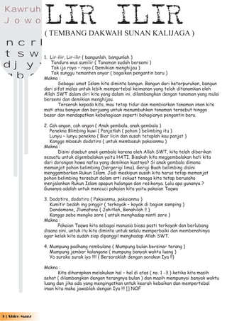 Kawr uh
    J o w o         LIR ILIR
                    ( TEMBANG DAKWAH SUNAN KALIJAGA )
ancrk
f t s w lLir-ilir, Lir-ilir ( bangunlah, bangunlah )
p d j y vTandureroyo –sumilir( (Demikian menghijau ) )
        1.
                     wus           Tanaman sudah bersemi


mgbqz :
           Tak ijo          royo
           Tak sunggu temanten anyar ( bagaikan pengantin baru )
        Makna
                           Sebagai umat Islam kita diminta bangun. Bangun dari keterpurukan, bangun
                    dari sifat malas untuk lebih mempertebal keimanan yang telah ditanamkan oleh
                    Allah SWT dalam diri kita yang dalam ini, dilambangkan dengan tanaman yang mulai
                    bersemi dan demikian menghijau.
                           Terserah kepada kita, mau tetap tidur dan membiarkan tanaman iman kita
                    mati atau bangun dan berjuang untuk menumbuhkan tanaman tersebut hingga
                    besar dan mendapatkan kebahagiaan seperti bahagianya pengantin baru.

                    2. Cah angon, cah angon ( Anak gembala, anak gembala )
                       Penekno Blimbing kuwi ( Panjatlah ( pohon ) belimbing itu )
                       Lunyu – lunyu penekno ( Biar licin dan susah tetaplah kau panjat )
                       Kanggo mbasuh dodotiro ( untuk membasuh pakaianmu )
                    Makna :
                          Disini disebut anak gembala karena oleh Allah SWT, kita telah diberikan
                    sesuatu untuk digembalakan yaitu HATI. Bisakah kita meggembalakan hati kita
                    dari dorongan hawa nafsu yang demikian kuatnya? Si anak gembala dimana
                    memanjat pohon belimbing (bergerigi lima). Gerigi Buah belimbing disini
                    menggambarkan Rukun Islam. Jadi meskipun susah kita harus tetap memanjat
                    pohon belimbing tersebut dalam arti sekuat tenaga kita tetap berusaha
                    menjalankan Rukun Islam apapun halangan dan resikonya. Lalu apa gunanya ?
                    Gunanya adalah untuk mencuci pakaian kita yaitu pakaian Taqwa

                    3. Dodotiro, dodotiro ( Pakaianmu, pakaianmu )
                       Kumitir bedah ing pinggir ( terkoyak – koyak di bagian samping )
                       Dondomono, Jlumatono ( Jahitlah, Benahilah !! )
                       Kanggo sebo mengko sore ( untuk menghadap nanti sore )
                    Makna :
                          Pakaian Taqwa kita sebagai manusia biasa pasti terkoyak dan berlubang
                    disana sini, untuk itu kita diminta untuk selalu memperbaiki dan membenahinya
                    agar kelak kita sudah siap dipanggil menghadap Allah SWT.

                    4. Mumpung padhang rembulane ( Mumpung bulan bersinar terang )
                       Mumpung jembar kalangane ( mumpung banyak waktu luang )
                       Yo surako surak iyo !!!! ( Bersoraklah dengan sorakan Iya !!)

                    Makna :
                           Kita diharapkan melakukan hal – hal di atas ( no. 1 -3 ) ketika kita masih
                    sehat ( dilambangkan dengan terangnya bulan ) dan masih mempunyai banyak waktu
                    luang dan jika ada yang mengingatkan untuk kearah kebaikan dan mempertebal
                    iman kita maka jawablah dengan Iya !!! [] NOF




   9 | Shiro Magz
 