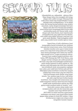 Sekapur Tulis    Alhamdulillah yaa, subhanallah... akhirnya Shiro
                      Magz dengan sukses bisa menapaki edisi ketiga
                        dengan nafas sedikit tersengal. Memang butuh
                   usaha ekstra untuk tetap mempertahankan sesuatu
                        daripada untuk mendapatkannya. Ya itu adalah
                  resiko dan bayang-bayang ketakutan yang semakin
                    mencekam, namun dengan kemantapan hati kami
                        dengan setia akan terus bersama para pembaca
                 semua karena kami menganggap bahwa kreasi tidak
                        membutuhkan putus asa. Karena itulah, meski
                      dengan nafas Senin-Kamis, kami tetap berusaha
                     menampilkan hal yang sudah lama kita lakukan,
                  serta sedikit menyisipkan informasi yang kami rasa
                       perlu untuk diketahui. Tidak ketinggalan rubrik
                   opini yang semakin kesini semakin ngawur isinya.

                                Seperti biasa, di edisi sebelumnya, kami
                       mengucapkan banyak terimakasih atas sambutan
                   serta apresiasi teman-teman semua. Kami berharap
                         masukan-masukan serta support teman-teman
                   semua terus tanpa henti tertuju pada kami sehingga
                    kami merasa perjuangan kami untuk terus menulis
                    tidak menjadi sia-sia. Ucapan terimakasih sebesar-
                       besarnya kami ucapkan kepada kontributor edisi
                    kedua, HPP (Hening) dan NOF (Nofi Maria), yang
                      dengan rela hati walaupun ada sedikit pemaksaan
                 dari kami yang telah menyumbangkan pemikirannya
                     untuk mengisi halaman di rubrik majalah ini. Jika
                   ada kata yang lebih pantas dan lebih besar daripada
                      kata terimakasih untuk menyampaikan ungkapan
                 rasa syukur, pasti sudah kami berikan jauh-jauh hari.
                  Diharapkan kedua kontributor tersebut bisa menjadi
                        cambuk bagi teman-teman yang lain untuk bisa
                         lebih bersemangat untuk sekedar iseng belajar
                      menulis. Yaa, namanya juga freelance jadi belum
                               ada saldo yang bisa kami berikan kepada
                     kontributor. Atau mungkin dari teman-teman yang
                  sudah mengalami manisnya dunia kerja bisa dengan
                        mudah untuk mendonasikan separuh atau lebih
                     gajinya untuk membuat media ini semakin “wah”.
                                Kami pikir caranya cukup mudah, kami
                       mempercayakan salah satu dari teman kita yang
                                 memiliki nomor hape 085645720318 /
                         085314441114 untuk menerima segala bentuk
                    sumbangan serta donasi yang masuk dalam bentuk
                  apapun tanpa melapor ke ketua RW terdekat. Cukup
                             kirimkan pesan singkat atau telepon untuk
                                          mengetahui transaksi lanjutan.




1 | Shiro Magz
 