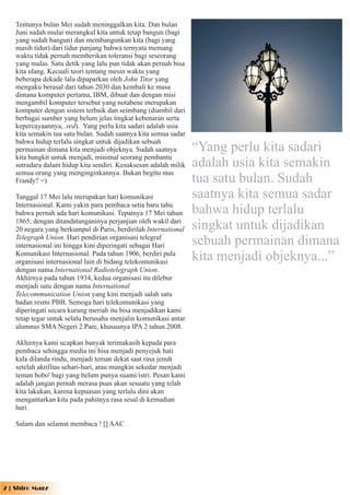 Tentunya bulan Mei sudah meninggalkan kita. Dan bulan
   Juni sudah mulai merangkul kita untuk tetap bangun (bagi
   yang sudah bangun) dan membangunkan kita (bagi yang
   masih tidur) dari tidur panjang bahwa ternyata memang
   waktu tidak pernah memberikan toleransi bagi seseorang
   yang malas. Satu detik yang lalu pun tidak akan pernah bisa
   kita ulang. Kecuali teori tentang mesin waktu yang
   beberapa dekade lalu dipaparkan oleh John Titor yang
   mengaku berasal dari tahun 2030 dan kembali ke masa
   dimana komputer pertama, IBM, dibuat dan dengan misi
   mengambil komputer tersebut yang notabene merupakan
   komputer dengan sistem terbaik dan seimbang (diambil dari
   berbagai sumber yang belum jelas tingkat kebenaran serta
   kepercayaannya, .red). Yang perlu kita sadari adalah usia
   kita semakin tua satu bulan. Sudah saatnya kita semua sadar
   bahwa hidup terlalu singkat untuk dijadikan sebuah
   permainan dimana kita menjadi objeknya. Sudah saatnya         “Yang perlu kita sadari
   kita bangkit untuk menjadi, minimal seorang pembantu
   sutradara dalam hidup kita sendiri. Kesuksesan adalah milik   adalah usia kita semakin
   semua orang yang menginginkannya. Bukan begitu mas
   Frandy? =)                                                    tua satu bulan. Sudah
   Tanggal 17 Mei lalu merupakan hari komunikasi                 saatnya kita semua sadar
   Internasional. Kami yakin para pembaca setia baru tahu
   bahwa pernah ada hari komunikasi. Tepatnya 17 Mei tahun       bahwa hidup terlalu
   1865, dengan ditandatanganinya perjanjian oleh wakil dari
   20 negara yang berkumpul di Paris, berdirilah International   singkat untuk dijadikan
   Telegraph Union. Hari pendirian organisasi telegraf
   internasional ini hingga kini diperingati sebagai Hari        sebuah permainan dimana
   Komunikasi Internasional. Pada tahun 1906, berdiri pula
   organisasi internasional lain di bidang telekomunikasi
                                                                 kita menjadi objeknya...”
   dengan nama International Radiotelegraph Union.
   Akhirnya pada tahun 1934, kedua organisasi itu dilebur
   menjadi satu dengan nama International
   Telecommunication Union yang kini menjadi salah satu
   badan resmi PBB. Semoga hari telekomunikasi yang
   diperingati secara kurang meriah itu bisa menjadikan kami
   tetap tegar untuk selalu berusaha menjalin komunikasi antar
   alumnus SMA Negeri 2 Pare, khususnya IPA 2 tahun 2008.

   Akhirnya kami ucapkan banyak terimakasih kepada para
   pembaca sehingga media ini bisa menjadi penyejuk hati
   kala dilanda rindu, menjadi teman dekat saat rasa jenuh
   setelah aktifitas sehari-hari, atau mungkin sekedar menjadi
   teman bobo' bagi yang belum punya suami/istri. Pesan kami
   adalah jangan pernah merasa puas akan sesuatu yang telah
   kita lakukan, karena kepuasan yang terlalu dini akan
   mengantarkan kita pada pahitnya rasa sesal di kemudian
   hari.

   Salam dan selamat membaca ! [] AAC




2 | Shiro Magz
 