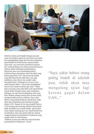 Sebelum terlalu jauh berpikir dengan persepsi
    yang saya berikan seperti di atas karena saya pikir
    bisa menimbulkan fitnah dan bisa-bisa dilaporkan
    pada KOMNAS HAM karena memcemarkan
    nama baik, saya mencoba menuliskan persepsi
    dari sudut pandang siswa dalam menyambut pesta
    terbesar dalam kehidupan pendidikannya.
    Mayoritas para siswa memandang bahwa
    kelulusan hanya ditentukan oleh nilai akhir yang      “Saya yakin bahwa orang
    keluar pada hasil UAN. Jika di bawah standar
    yang diberikan berarti tidak lulus, pun juga
    sebaliknya, jika nilai di atas standar maka
                                                          paling bodoh di sekolah
    dinyatakan lulus. Sehingga di sini para siswa
    mulai berpikir bahwa “saya harus mendapatkan
                                                          pun, tidak akan mau
    nilai di atas standar minimal agar lulus”. Maka
    bagi seseorang yang sadar bahwa dia masih belum       mengulang ujian lagi
    masuk dalam kategori pintar, akan melakukan
    berbagai cara agar bisa mendapatkan nilai yang        karena gagal dalam
    baik. Bahkan strategi-strategi baru di buat untuk
    mempermudah mencari contekan. Saya yakin
    bahwa orang paling bodoh di sekolah pun, tidak
                                                          UAN...”
    akan mau mengulang ujian lagi karena gagal
    dalam UAN. Sampai di sini saya berpikir bahwa,
    UAN ternyata dan memang terbukti, benar-benar
    tidak mendidik siswa untuk belajar. Tapi mohon
    maaf sampai sekarang pun saya masih belum bisa
    memberikan solusi atas permasalah ini. Karena
    sungguh banyak permasalahan di Indonesia yang
    sampai detik ini masih buram.
    “Bahkan jin iprit pun tidak bisa menyelesaikan
    permasalahan di Indonesia”. []AAC




4 | Shiro Magz
 