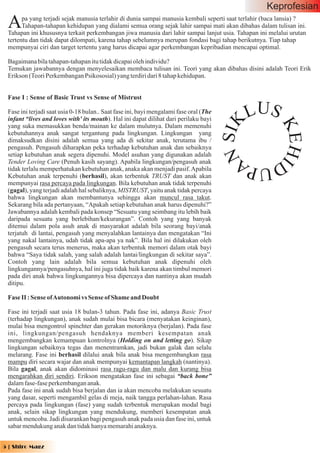 Keprofesian
 A     pa yang terjadi sejak manusia terlahir di dunia sampai manusia kembali seperti saat terlahir (baca lansia) ?
       Tahapan-tahapan kehidupan yang dialami semua orang sejak lahir sampai mati akan dibahas dalam tulisan ini.
 Tahapan ini khususnya terkait perkembangan jiwa manusia dari lahir sampai lanjut usia. Tahapan ini melalui urutan
 tertentu dan tidak dapat dilompati, karena tahap sebelumnya merupan fondasi bagi tahap berikutnya. Tiap tahap
 mempunyai ciri dan target tertentu yang harus dicapai agar perkembangan kepribadian mencapai optimal.

 Bagaimana bila tahapan-tahapan itu tidak dicapai oleh individu?
 Temukan jawabannya dengan menyelesaikan membaca tulisan ini. Teori yang akan dibahas disini adalah Teori Erik
 Erikson (Teori Perkembangan Psikososial) yang terdiri dari 8 tahap kehidupan.


 Fase I : Sense of Basic Trust vs Sense of Mistrust

 Fase ini terjadi saat usia 0-18 bulan.. Saat fase ini, bayi mengalami fase oral (The
 infant “lives and loves with' its mouth). Hal ini dapat dilihat dari perilaku bayi              L US




                                                                                        N SI K

                                                                                                        KEHI
 yang suka memasukkan benda/mainan ke dalam mulutnya. Dalam memenuhi
 kebutuhannya anak sangat tergantung pada lingkungan. Lingkungan yang
 dimaksudkan disini adalah semua yang ada di sekitar anak, terutama ibu /
 pengasuh. Pengasuh diharapkan peka terhadap kebutuhan anak dan sebaiknya
 setiap kebutuhan anak segera dipenuhi. Model asuhan yang digunakan adalah
 Tender Loving Care (Penuh kasih sayang). Apabila lingkungan/pengasuh anak                  DUPA
 tidak terlalu memperhatukan kebutuhan anak, anaka akan menjadi pasif. Apabila
 Kebutuhan anak terpenuhi (berhasil), akan terbentuk TRUST dan anak akan
 mempunyai rasa percaya pada lingkungan. Bila kebutuhan anak tidak terpenuhi
 (gagal), yang terjadi adalah hal sebaliknya, MISTRUST, yaitu anak tidak percaya
 bahwa lingkungan akan membantunya sehingga akan muncul rasa takut.
 Sekarang bila ada pertanyaan, “Apakah setiap kebutuhan anak harus dipenuhi?”
 Jawabannya adalah kembali pada konsep “Sesuatu yang seimbang itu lebih baik
 daripada sesuatu yang berlebihan/kekurangan”. Contoh yang yang banyak
 ditemui dalam pola asuh anak di masyarakat adalah bila seorang bayi/anak
 terjatuh di lantai, pengasuh yang menyalahkan lantainya dan mengatakan “Ini
 yang nakal lantainya, udah tidak apa-apa ya nak”. Bila hal ini dilakukan oleh
 pengasuh secara terus menerus, maka akan terbentuk memori dalam otak bayi
 bahwa “Saya tidak salah, yang salah adalah lantai/lingkungan di sekitar saya”.
 Contoh yang lain adalah bila semua kebutuhan anak dipenuhi oleh
 lingkungannya/pengasuhnya, hal ini juga tidak baik karena akan timbul memori
 pada diri anak bahwa lingkungannya bisa dipercaya dan nantinya akan mudah
 ditipu.

 Fase II : Sense of Autonomi vs Sense of Shame and Doubt

 Fase ini terjadi saat usia 18 bulan-3 tahun. Pada fase ini, adanya Basic Trust
 (terhadap lingkungan), anak sudah mulai bisa bicara (menyatakan keinginan),
 mulai bisa mengontrol spinchter dan gerakan motoriknya (berjalan). Pada fase
 ini, lingkungan/pengasuh hendaknya memberi kesempatan anak
 mengembangkan kemampuan kontrolnya (Holding on and letting go). Sikap
 lingkungan sebaiknya tegas dan menentramkan, jadi bukan galak dan selalu
 melarang. Fase ini berhasil dilalui anak bila anak bisa mengembangkan rasa
 mampu diri secara wajar dan anak mempunyai kemantapan langkah (nantinya).
 Bila gagal, anak akan didominasi rasa ragu-ragu dan malu dan kurang bisa
 mengarahkan diri sendiri. Erikson mengatakan fase ini sebagai “back bone”
 dalam fase-fase perkembangan anak.
 Pada fase ini anak sudah bisa berjalan dan ia akan mencoba melakukan sesuatu
 yang dasar, seperti mengambil gelas di meja, naik tangga perlahan-lahan. Rasa
 percaya pada lingkungan (fase) yang sudah terbentuk merupakan modal bagi
 anak, selain sikap lingkungan yang mendukung, memberi kesempatan anak
 untuk mencoba. Jadi disarankan bagi pengasuh anak pada usia dan fase ini, untuk
 sabar mendukung anak dan tidak hanya memarahi anaknya.


5 | Shiro Magz
 