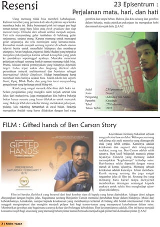 Resensi                                                                 23 Episentrum :
                                                          Perjalanan mata, hari, dan hati
          Uang memang tidak bisa membeli kebahagiaan.              gembira dan tanpa beban. Bahwa jika kita senang dan gembira
 Kalimat tersebut yang pertama kali ada di pikiran saya ketika     dalam bekerja, maka pastikan pekerjaan itu merupakan hobi
 membaca buku ini. Buku bersampul pink ini sangat pas bagi         dan minat kita sejak dulu. [] AAC
 teman-teman yang baru lulus atau fresh graduate dan siap
 mencari kerja. Dimulai dari sebuah ambisi menjadi sarjana,
 Tari rela menyandang gelar tambahan di belakang gelar
 sarjananya, sarjana utang. Karena memang untuk mencapai
 gelar sarjananya dia rela meminjam uang kemana-mana.
 Kemudian masuk menjadi seorang reporter di sebuah stasiun
 televisi berita untuk menafkahi hidupnya dan membayar
 utangnya. Awan Angkasa, pegawai Bank Madani yang terpaksa
 menjalani pekerjaannya karena sebuah kewajiban yang jatuh
 ke pundaknya sepeninggal ayahnya. Mencoba mencintai
 pekerjaan sebagai seorang bankir namun memang tidak bisa.
 Prama, lulusan teknik perminyakan yang hidupnya dipenuhi
 target. Lulus tepat waktu dan langsung direkrut oleh
 perusahaan minyak multinasional dan berstatus sebagai
 International Mobile Employee. Hidup bergelimang harta
 membuat mata hatinya seakan buta. Tokoh-tokoh lain seperti
 Gusti, Opiq, Mbak Dudu, dan yang lain turut menyumbang
 pengalaman yang berharga untuk hidup ini.
          Kisah yang sangat menarik diberikan oleh buku ini.       Judul          : 23 Episentrum
 Selain pengalaman yang mungkin nanti terjadi setelah kita         Jenis          : Novel
 lulus dari mahasiswa, juga mengajarkan kita bahwa bekerja         Pengarang      : Adenita (Yuli Anita)
 bukan hanya sesuatu yang harus dilakukan untuk mencetak           Penerbit       : Grasindo
 uang. Bekerja lebih dari sekedar datang, melakukan pekerjaan,     Tebal          : 278 halaman
 pulang, lalu rekening bertambah di awal bulan. Bekerja            Tahun Terbit   : 2012
 merupakan ibadah yang harus dilakukan dengan hati yang




FILM : Gifted hands of Ben Carson Story
                                                                                      Kecerdasan memang bukanlah sebuah
                                                                             anugerah atau bawaan lahir. Walaupun memang
                                                                             terkadang ada anak manusia yang dianugerahi
                                                                             otak yang lebih cerdas. Kuncinya adalah
                                                                             ketekunan dan support dari orang-orang
                                                                             terdekat, orang tua. Ben Carson adalah salah
                                                                             satunya. Ben kecil bukanlah manusia pintar
                                                                             layaknya Einstein yang memang sudah
                                                                             menunjukkan “kegilaannya” terhadap sains.
                                                                             Hari-harinya selalu dipenuhi dengan warna
                                                                             merah di kertas ujiannya. Memang sebuah
                                                                             ketekunan adalah kuncinya. Tekun membaca.
                                                                             Kasih sayang seorang ibu juga sangat
                                                                             tergambar jelas di film ini. Seorang ibu yang
                                                                             memang buta huruf tanpa menyerah
                                                                             memberikan dorongan semangat kepada
                                                                             anaknya untuk selalu bisa menghadapi ujian-
                                                                             ujian sekolahnya.
        Film ini beralur flashback yang berawal dari bayi kembar siam di kepala yang harus dipisahkan. Adegan demi adegan
ditayangkan dengan begitu jelas, bagaimana seorang Benjamin Carson memulai perubahan besar dalam hidupnya. Mulai dari
kebodohannya, kenakalan, sampai kepada kesuksesan yang membuatnya terkenal di bidang ahli bedah internasional. Film ini
sungguh menginspirasi dan mungkin menjadi pelipur hati bagi teman-teman yang mempunyai keterbatasan dalam sains.
Memberikan jawaban atas bagaimana caranya keluar dari belenggu kebodohan. Dan kesimpulannya adalah, film ini harus menjadi
konsumsi wajib bagi seseorang yang memang belum pintar namun berusaha menjadi agak pintar baru kemudian pintar. [] AAC



7 | Shiro Magz
 
