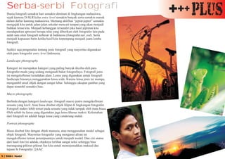 Serba-serbi Fotografi
   Dunia fotografi semakin hari semakin diminati di lingkungan mahasiswa,
   sejak kamera D-SLR kelas entry level semakin banyak serta semakin masuk
                                                                                    +++ Plus
   dalam daftar kantong mahasiswa. Memang aktifitas “jeprat-jepret” semakin
   mengajak kita untuk jalan-jalan sekedar mencari tempat yang akan menjadi
   bidikan lensa kita. Menjadi kebanggan tersendiri jika hasil jepretan kita
   mendapatkan apresiasi berupa nilai yang diberikan oleh fotografer lain pada
   salah satu situs fotografi terbesar di Indonesia (fotografer.net ,red). Serta
   menjadi kepuasan batin ketika hasil kita terpampang menjadi juara lomba
   fotografi.

   Sedikit saja pengenalan tentang jenis fotografi yang mayoritas digunakan
   oleh para fotografer entry level Indonesia.

   Landscape photography

   Kategori ini merupakan kategori yang paling banyak dicoba oleh para
   fotografer muda yang sedang mengasah bakat fotografinya. Fotografi jenis
   ini mengeksflorasi keindahan alam. Lensa yang digunakan untuk fotografi
   landscape biasanya menggunakan lensa wide. Karena lensa jenis ini mampu
   mengambil areal objek dengan sangat lebar. Sehingga cakupan gambar yang
   dapat terambil semakin luas.

   Macro photography

   Berbeda dengan kategori landscape, fotografi macro justru mengeksflorasi
   sesuatu yang kecil. Atau biasa disebut objek liliput di lingkungan fotografer.
   Fotografi makro lebih tertari pada sesuatu yang tidak tampak oleh mata biasa.
   Oleh sebab itu lensa yang digunakan juga lensa khusus makro. Kelemahan
   dari fotografi ini adalah harga lensa yang cenderung mahal.

   Portrait photography

   Biasa disebut foto dengan objek manusia, atau menggunakan model sebagai
   objek fotografi. Mayoritas fotografer yang menganut aliran ini
   mengeksflorasi teman perempuannya untuk menjadi model. Dan ciri utama
   dari hasil foto ini adalah, objeknya terlihat sangat seksi sehingga bisa
   merangsang pikiran-pikiran liar kita untuk menerjemahkan maksud dan
   tujuan Si Fotografer. []AAC

8 | Shiro Magz
 