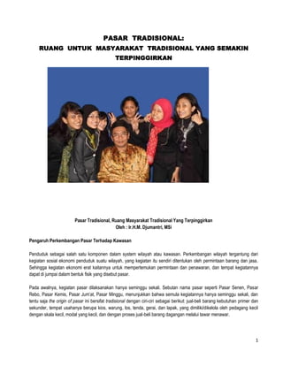 PASAR TRADISIONAL:
RUANG UNTUK MASYARAKAT TRADISIONAL YANG SEMAKIN
TERPINGGIRKAN

Pasar Tradisional, Ruang Masyarakat Tradisional Yang Terpinggirkan
Oleh : Ir.H.M. Djumantri, MSi
Pengaruh Perkembangan Pasar Terhadap Kawasan
Penduduk sebagai salah satu komponen dalam system wilayah atau kawasan. Perkembangan wilayah tergantung dari
kegiatan sosial ekonomi penduduk suatu wilayah, yang kegiatan itu sendiri ditentukan oleh permintaan barang dan jasa.
Sehingga kegiatan ekonomi erat kaitannya untuk mempertemukan permintaan dan penawaran, dan tempat kegiatannya
dapat di jumpai dalam bentuk fisik yang disebut pasar.
Pada awalnya, kegiatan pasar dilaksanakan hanya seminggu sekali. Sebutan nama pasar seperti Pasar Senen, Pasar
Rebo, Pasar Kemis, Pasar Jum’at, Pasar Minggu, menunjukkan bahwa semula kegiatannya hanya seminggu sekali, dan
tentu saja the origin of pasar ini bersifat tradisional dengan ciri-ciri sebagai berikut: jual-beli barang kebutuhan primer dan
sekunder, tempat usahanya berupa kios, warung, los, tenda, gerai, dan lapak, yang dimiliki/dikelola oleh pedagang kecil
dengan skala kecil, modal yang kecil, dan dengan proses jual-beli barang dagangan melalui tawar menawar.

1

 