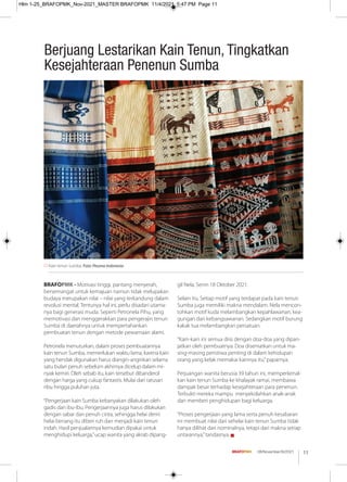 BRAFOPMK - Motivasi tinggi, pantang menyerah,
bersemangat untuk kemajuan namun tidak melupakan
budaya merupakan nilai – nilai yang terkandung dalam
revolusi mental. Tentunya hal ini, perlu disadari utama-
nya bagi generasi muda. Seperti Petronela Pihu, yang
memotivasi dan menggerakkan para pengerajin tenun
Sumba di daerahnya untuk mempertahankan
pembuatan tenun dengan metode pewarnaan alami.
Petronela menuturkan, dalam proses pembuatannya
kain tenun Sumba, memerlukan waktu lama, karena kain
yang hendak digunakan harus diangin-anginkan selama
satu bulan penuh sebelum akhirnya dicelup dalam mi-
nyak kemiri. Oleh sebab itu, kain tersebut dibanderol
dengan harga yang cukup fantastis. Mulai dari ratusan
ribu hingga puluhan juta.
“Pengerjaan kain Sumba kebanyakan dilakukan oleh
gadis dan ibu-ibu. Pengerjaannya juga harus dilakukan
dengan sabar dan penuh cinta, sehingga helai demi
helai benang itu diberi ruh dan menjadi kain tenun
indah. Hasil penjualannya kemudian dipakai untuk
menghidupi keluarga,”ucap wanita yang akrab dipang-
gil Nela, Senin 18 Oktober 2021.
Selain itu, Setiap motif yang terdapat pada kain tenun
Sumba juga memiliki makna mendalam. Nela mencon-
tohkan motif kuda melambangkan kepahlawanan, kea-
gungan dan kebangsawanan. Sedangkan motif burung
kakak tua melambangkan persatuan.
“Kain-kain ini semua diisi dengan doa-doa yang dipan-
jatkan oleh pembuatnya. Doa disematkan untuk ma-
sing-masing peristiwa penting di dalam kehidupan
orang yang kelak memakai kainnya itu,”paparnya.
Perjuangan wanita berusia 39 tahun ini, memperkenal-
kan kain tenun Sumba ke khalayak ramai, membawa
dampak besar terhadap kesejahteraan para penenun.
Terbukti mereka mampu menyekolahkan anak-anak
dan memberi penghidupan bagi keluarga.
“Proses pengerjaan yang lama serta penuh kesabaran
ini membuat nilai dari sehelai kain tenun Sumba tidak
hanya dilihat dari nominalnya, tetapi dari makna setiap
untaiannya,”tandasnya. g
Kain tenun Sumba. Foto: Pesona Indonesia
Berjuang Lestarikan Kain Tenun, Tingkatkan
Kesejahteraan Penenun Sumba
11
08/November/XI/2021
Hlm 1-25_BRAFOPMK_Nov-2021_MASTER BRAFOPMK 11/4/2021 5:47 PM Page 11
 