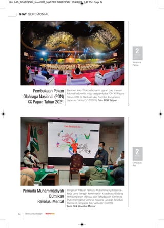 GIAT SEREMONIAL
08/November/XI/2021
14
Pembukaan Pekan
Olahraga Nasional (PON)
XX Papua Tahun 2021
Presiden Joko Widodo bersama jajaran para menteri
kabinet Indonesia maju saat pembuka PON XX Papua
Tahun 2021 di Stadion Lukas Enembe, Kabupaten
Jayapura, Sabtu (2/10/2021). Foto: BPMI Setpres
2
Oktober
2021
Jayapura,
Papua
Pemuda Muhammadiyah
Bumikan
Revolusi Mental
Pimpinan Wilayah Pemuda Muhammadiyah Bali be-
kerja sama dengan Kementerian Koordinator Bidang
Pembangunan Manusia dan Kebudayaan (Kemenko
PMK) menggelar Seminar Nasional Gerakan Revolusi
Mental di Denpasar, Bali, Sabtu (2/10/2021).
Foto: Dok. Revolusi Mental
2
Oktober
2021
Denpasar,
Bali
Hlm 1-25_BRAFOPMK_Nov-2021_MASTER BRAFOPMK 11/4/2021 5:47 PM Page 14
 